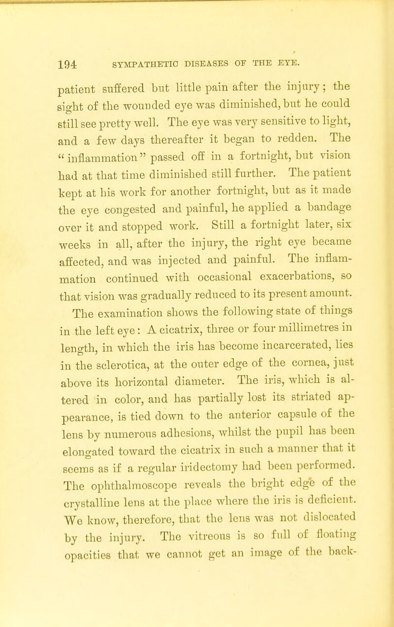 patient suffered but little pain after the injury; the sight of the wounded eye was diminished, but he could still see pretty well. The eye was very sensitive to light, and a few days thereafter it began to redden. The  inflammation passed off in a fortnight, but vision had at that time diminished still further. The patient kept at his work for another fortnight, but as it made the eye congested and painful, he applied a bandage over it and stopped work. Still a fortnight later, six weeks in all, after the injury, the right eye became affected, and was injected and painful. The inflam- mation continued with occasional exacerbations, so that vision was gradually reduced to its present amount. The examination shows the following state of things in the left eye: A cicatrix, three or four millimetres in length, in which the iris has become incarcerated, lies in the sclerotica, at the outer edge of the cornea, just above its horizontal diameter. The iris, which is al- tered in color, and has partially lost its striated ap- pearance, is tied down to the anterior capsule of the lens by numerous adhesions, whilst the pupil has been elongated toward the cicatrix in such a manner that it seems as if a regular iridectomy had been performed. The ophthalmoscope reveals the bright edge of the crystalline lens at the place where the iris is deficient. We know, therefore, that the lens was not dislocated by the injury. The vitreous is so full of floating opacities that we cannot get an image of the back-