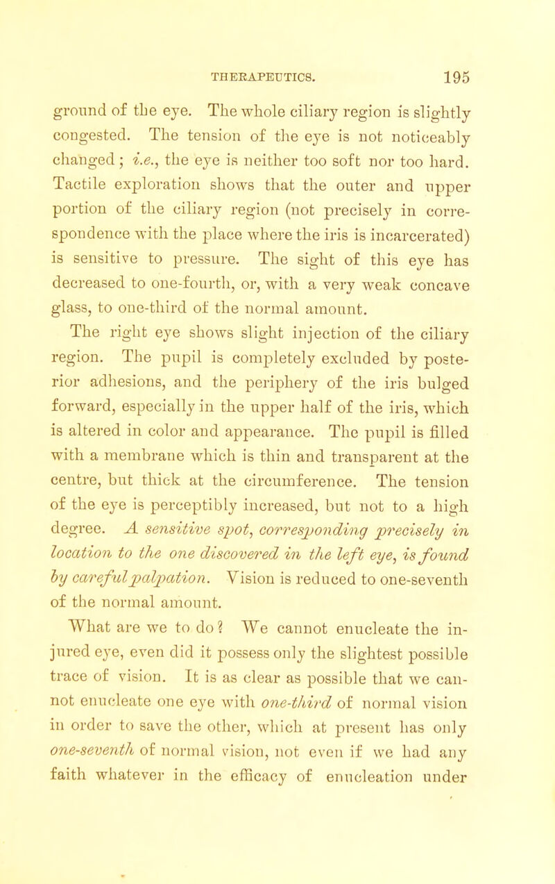 ground of tbe eye. The whole ciliary region is slightly congested. The tension of the eye is not noticeably changed; i.e., the eye is neither too soft nor too hard. Tactile exploration shows that the outer and upper portion of the ciliary region (not precisely in corre- spondence with the place where the iris is incarcerated) is sensitive to pressure. The sight of this eye has decreased to one-fourth, or, with a very weak concave glass, to one-third of the normal amount. The right eye shows slight injection of the ciliary region. The pupil is completely excluded by poste- rior adhesions, and the periphery of the iris bulged forward, especially in the upper half of the iris, which is altered in color and appearance. The pupil is filled with a membrane which is thin and transparent at the centre, but thick at the circumference. The tension of the eye is perceptibly increased, but not to a high degree. A sensitive spot, corresponding precisely in location to the one discovered in the left eye, is found by careful palpation. Vision is reduced to one-seventh of the normal amount. What are we to do ? We cannot enucleate the in- jured eye, even did it possess only the slightest possible trace of vision. It is as clear as possible that we can- not enucleate one eye with one-third of normal vision in order to save the other, which at present has only one-seventh of normal vision, not even if we had any faith whatever in the efficacy of enucleation under