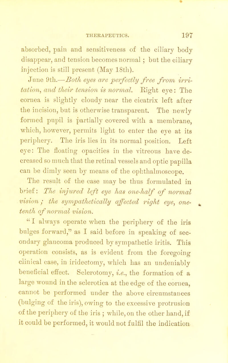 absorbed, pain and sensitiveness of the ciliary body disappear, and tension becomes normal ; but the ciliary injection is still present (May ISth). June 9th.-—Both eyes are jwfectly free from irri- tation, and their tension is normal. Eight eye : The cornea is slightly cloudy near the cicatrix left after the incision, but is otherwise transparent. The newly formed pupil is partially covered with a membrane, which, however, permits light to enter the eye at its periphery. The iris lies in its normal position. Left eye: The floating opacities in the vitreous have de- creased so much that the retinal vessels and optic papilla can be dimly seen by means of the ophthalmoscope. The result of the case may be thus formulated in b''ief: The injured left eye has one-half of normal vision; the sympathetically affected right eye, one- fc tenth of normal vision.  I always operate when the periphery of the iris bulges forward, as I said before in speaking of sec- ondary glaucoma produced by sympathetic iritis. This operation consists, as is evident from the foregoing clinical case, in iridectomy, which has an undeniably beneficial effect. Sclerotomy, i.e., the formation of a large wound in the sclerotica at the edge of the cornea, cannot be performed under the above circumstances (bulging of the iris), owing to the excessive protrusion of the periphery of the iris ; while, on the other hand, if it could be performed, it would not fulfil the indication