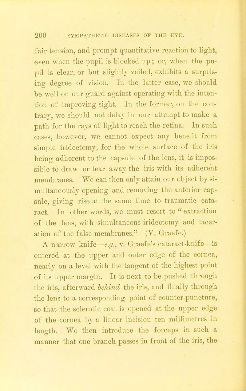 fair tension, and prompt quantitative reaction to light, even when the pupil is blocked up; or, when the pu- pil is clear, or but slightly veiled, exhibits a surpris- ing degree of vision. In the latter case, we should be well on our guard against operating with the inten- tion of improving sight. In the former, on the con- trary, we should not delay in our attempt to make a path for the rays of light to reach the retina. In such cases, however, we cannot expect any benefit from simple iridectomy, for the whole surface of the iris being adherent to the capsule of the lens, it is impos- sible to draw or tear away the iris with its adherent membranes. We can then only attain our object by si- multaneously opening and removing the anterior cap- sule, giving rise at the same time to traumatic cata- ract. In other words, we must resort to  extraction of the lens, with simultaneous iridectomy and lacer- ation of the false membranes. (Y. Graefe.) A narrow knife—e.g., v. Graefe's cataract-knife—is entered at the upper and outer edge of the cornea, nearly on a level with the tangent of the highest point of its upper margin. It is next to be pushed through the iris, afterward behind the iris, and finally through the lens to a corresponding point of counter-puncture, so that the sclerotic coat is opened at the upper edge of the cornea by a linear incision ten millimetres in length. We then introduce the forceps in such a manner that one branch passes in front of the iris, the