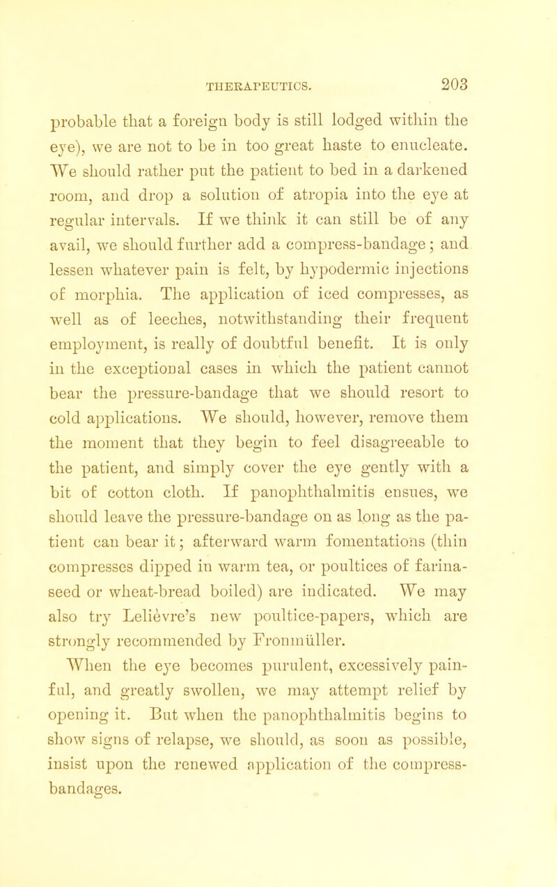 probable that a foreign body is still lodged within the eve), we are not to be in too great haste to enucleate. We should rather put the patient to bed in a darkened room, and drop a solution of atropia into the eye at regular intervals. If we think it can still be of any avail, we should further add a compress-bandage; and lessen whatever pain is felt, by hypodermic injections of morphia. The application of iced compresses, as well as of leeches, notwithstanding their frequent employment, is really of doubtful benefit. It is only in the exceptional cases in which the patient cannot bear the pressure-bandage that we should resort to cold applications. We should, however, remove them the moment that they begin to feel disagreeable to the patient, and simply cover the eye gently with a bit of cotton cloth. If panophthalmitis ensues, we should leave the pressure-bandage on as long as the pa- tient can bear it; afterward warm fomentations (thin compresses dipped in warm tea, or poultices of farina- seed or wheat-bread boiled) are indicated. We may also try Lelievre's new poultice-papers, which are strongly recommended by Fronmuller. When the eye becomes purulent, excessively pain- ful, and greatly swollen, we may attempt relief by opening it. But when the panophthalmitis begins to show signs of relapse, we should, as soon as possible, insist upon the renewed application of the compress- bandages.