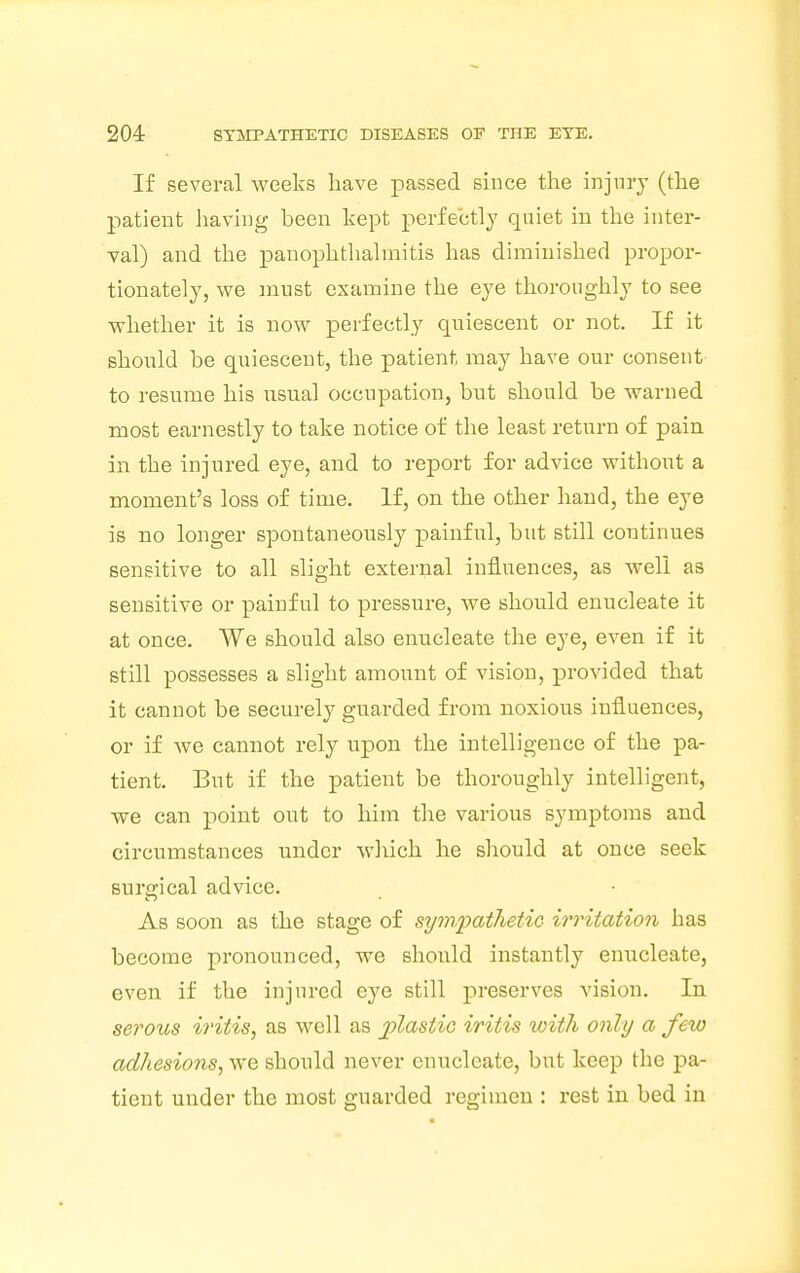 If several weeks have passed since the injury (the patient having been kept perfectly quiet in the inter- val) and the panophthalmitis has diminished propor- tionately, we must examine the eye thoroughly to see whether it is now perfectly quiescent or not. If it should he quiescent, the patient may have our consent to resume his usual occupation, but should be warned most earnestly to take notice of the least return of pain in the injured eye, and to report for advice without a moment's loss of time. If, on the other hand, the eye is no longer spontaneously painful, but still continues sensitive to all slight external influences, as well as sensitive or painful to pressure, we should enucleate it at once. We should also enucleate the eye, even if it still possesses a slight amount of vision, provided that it cannot be securely guarded from noxious influences, or if we cannot rely upon the intelligence of the pa- tient. But if the patient be thoroughly intelligent, we can point out to him the various symptoms and circumstances under which he should at once seek surgical advice. As soon as the stage of sympathetic irritation has become pronounced, we should instantly enucleate, even if the injured eye still preserves vision. In serous iritis, as well as plastic iritis with only a few adhesions, we should never enucleate, but keep the pa- tient under the most guarded regimen : rest in bed in