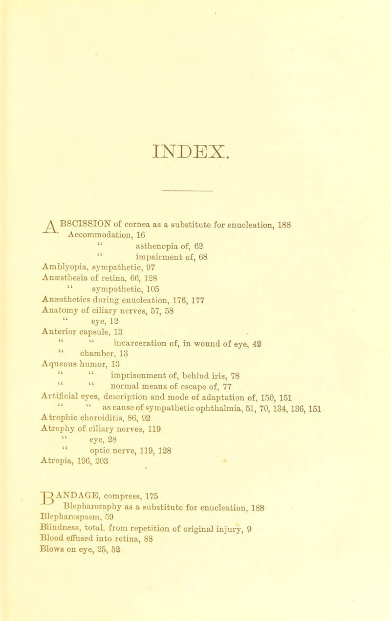 BSCISSION of cornea as a substitute for enucleation, 188 Accommodation, 16 asthenopia of, 62 impairment of, 68 Amblyopia, sympathetic, 97 Anaesthesia of retina, 66, 128 Anassthetics during enucleation, 176, 177 Anatomy of ciliary nerves, 57, 58  eye, 12 Anterior capsule, 13 incarceration of, in wound of eye, 42  chamber, 13 Aqueous humor, 13  imprisonment of, behind iris, 78   normal means of escape of, 77 Artificial eyes, description and mode of adaptation of, 150, 151  as cause of sympathetic ophthalmia, 51, 70,134, 136, 151 Atrophic choroiditis, 86, 92 Atrophy of ciliary nerve3, 119 eye, 28  optic nerve, 119, 128 Atropia, 196, 203 AND ACE, compress, 175 Blepharoraphy as a substitute for enucleation, 188 Blepharospasm, 59 Blood effused into retina, 88 Blows on eye, 25, 52 sympathetic, 105