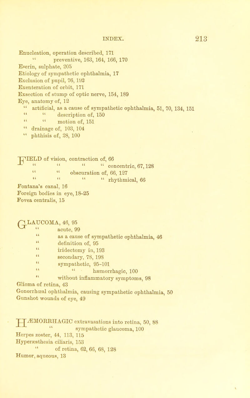 Enucleation, operation described, 171  preventive, 163, 164, 166, 170 Eserin, sulphate, 205 Etiology of sympathetic ophthalmia, 17 Exclusion of pupil, 76, 192 Exenteration of orbit, 171 Exsection of stump of optic nerve, 154, 189 Eye, anatomy of, 12  artificial, as a cause of sympathetic ophthalmia, 51, 70, 134, 151   description of, 150 motion of, 151  drainage of, 103, 104  phthisis of, 28, 100 TpIELD of vision, contraction of, 66     concentric, 67,128   obscuration of, 66, 127     rhythmical, 66 Pontana's canal. 16 Foreign bodies in eye, 18-25 Fovea centralis, 15 p LAUCOMA, 46, 95 ^  acute, 99 as a cause of sympathetic ophthalmia, 46  definition of, 95  iridectomy in, 193  secondary, 78, 198 sympathetic, 95-101  hemorrhagic, 100 without inflammatory symptoms, 98 Glioma of retina, 43 Gonorrhceal ophthalmia, causing sympathetic ophthalmia, 50 Gunshot wounds of eye, 49 HEMORRHAGIC extravasations into retina, 50, 88 sympathetic glaucoma, 100 Herpes zoster, 44, 113, 115 Hyperesthesia ciliaris, 153 of retina, 62, 66, 68, 128