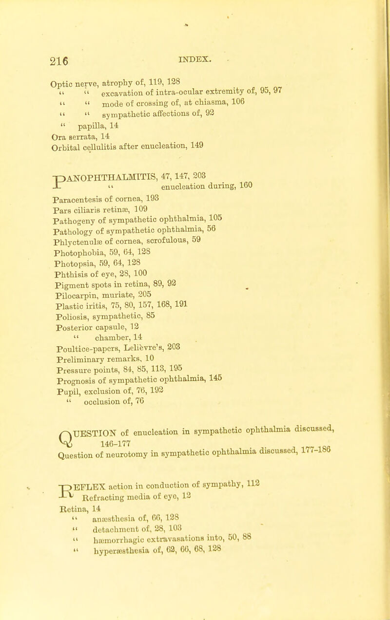 Optic nerve, atrophy of, 119, 128 «  excavation of intra-ocular extremity of, 95, 97   mode of crossing of, at chiasma, 106   sympathetic affections of, 92  papilla, 14 Ora serrata, 14 Orbital cellulitis after enucleation, 149 ■PANOPHTHALMITIS, 47, 147, 203 -IT 11 enucleation during, 160 Paracentesis of cornea, 193 Pars ciliaris retinae, 109 Pathogeny of sympathetic ophthalmia, 105 Pathology of sympathetic ophthalmia, 56 Phlyctenulae of cornea, scrofulous, 59 Photophobia, 59, 64, 128 Photopsia, 59, 64, 128 Phthisis of eye, 28, 100 Pigment spots in retina, 89, 92 Pilocarpin, muriate, 205 Plastic iritis, 75, 80, 157, 168,191 Poliosis, sympathetic, 85 Posterior capsule, 12  chamber, 14 Poultice-papers, Lelievre's, 203 Preliminary remarks, 10 Pressure points, 84, 85, 113, 195 Prognosis of sympathetic ophthalmia, 145 Pupil, exclusion of, 76, 192  occlusion of, 76 QUESTION of enucleation in sympathetic ophthalmia discussed, 146-177 ' Question of neurotomy in sympathetic ophthalmia discussed, 17,-lbb npEFLEX action in conduction of sympathy, 112 J-*' Refracting media of eyo, 12 Retina, 14 14 anesthesia of, 60, 128  detachment of, 28, LOS  haimorrhagic extravasations into, 50, 88  hyperesthesia of, 62, 66, 68, 128