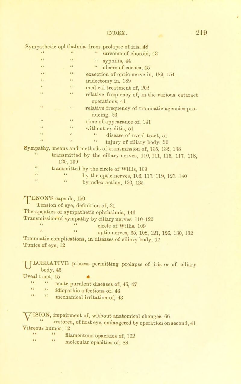 Sympathetic ophthalmia from prolapse of iris, 48 *'   sarcoma of choroid, 43  syphilis, 44   ulcers of cornea, 45  exsection of optic nerve in, 189, 154   iridectomy in, 189 '  medical treatment of, 202 relative frequency of, in the various cataract operations, 41 relative frequency of traumatic agencies pro- ducing, 26  time of appearance of, 141  without cyclitis, 51  disease of uveal tract, 51  injury of ciliary body, 50 Sympathy, means and methods of transmission of, 105, 132, 138 transmitted by the ciliary nerves, 110, 111, 115, 117, 118, 120, 139  transmitted by the circle of Willis, 109 by the optic nerves, 106, 117, 119, 127, 140 by reflex action, 120, 125 HPENON'S capsule, 150 Tension of eye, definition of, 21 Therapeutics of sympathetic ophthalmia, 146 Transmission of sympathy by ciliary nerves, 110-120 circle of Willis, 109 optic nerves, 65, 108, 121, 12G, 130, 132 Traumatic complications, in diseases of ciliary body, 17 Tunics of eye, 12 J LCERATIVE process permitting prolapse of iris or of ciliary body, 45 Uveal tract, 15 •   acute purulent diseases of, 46, 47   idiopathic affections of, 43   mechanical irritation of, 43 ^ISION, impairment of, without anatomical changes, 66 ' restored, of first eye, endangered by operation on second, 41 Vitreous humor, 12  filamentous opacities of, 102  molecular opacities of, 88