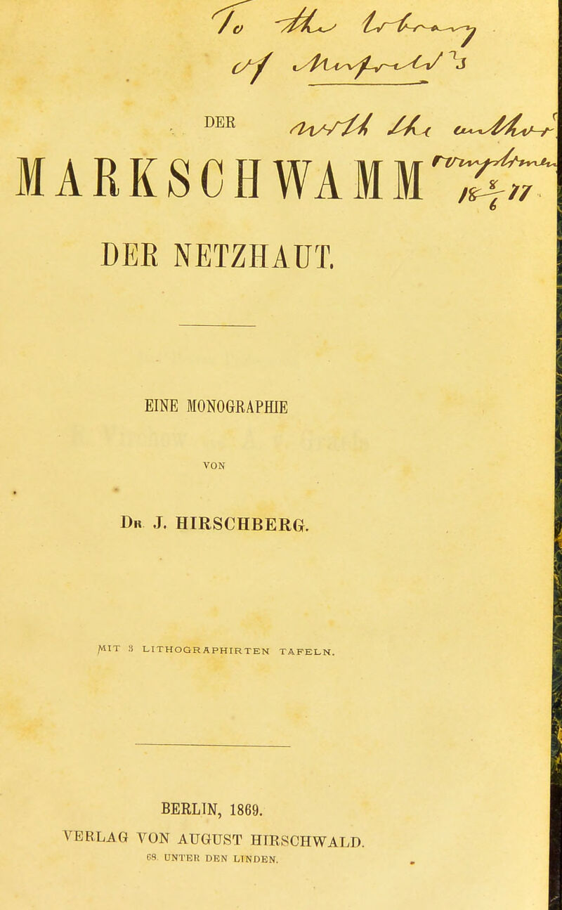 MARKSCHWAMM'^^ DER NETZHAUT. EINE MONOGRAPHIE VON Da J. HIRSCHBERG. /HIT 8 LITHOGRAPHIERTEN TAFELT BERLIN, 1869. VERLAG VON AUGUST HIRSCH WALD. CS. UNTER DUN LINDEN.