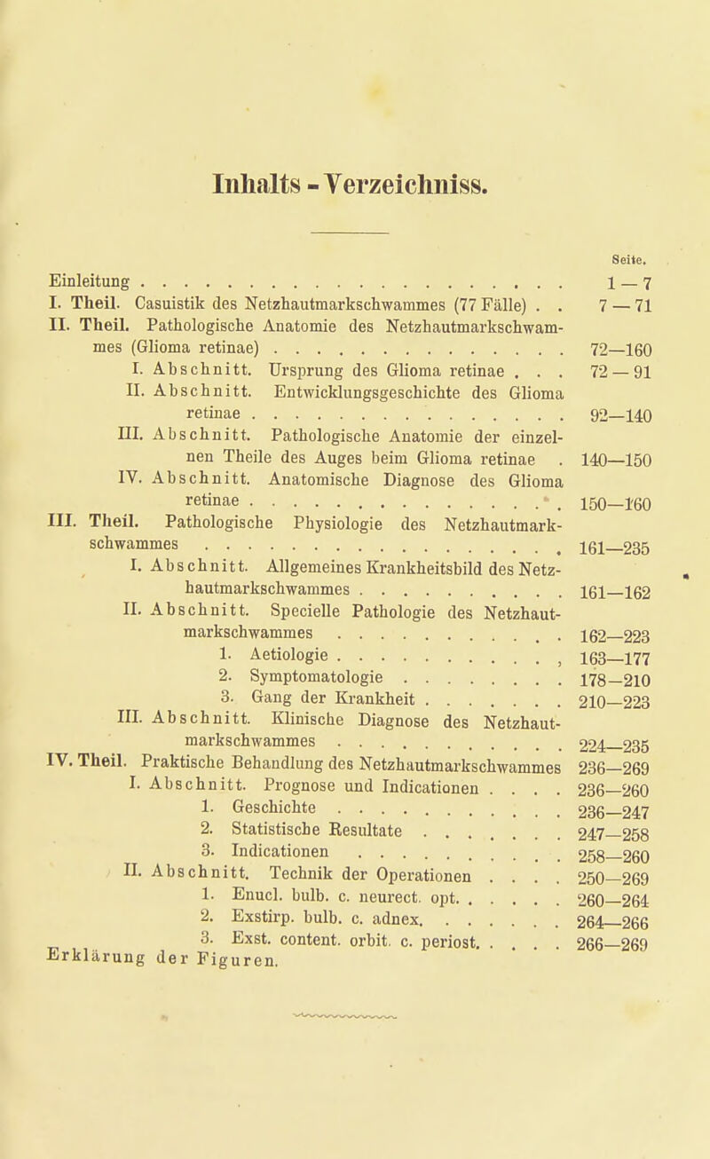 Inhalts - Verzeichnis». Seite. Einleitung 1 — 7 I. Theil. Casuistik des Netzhautmarkschwammes (77 Fälle) . . 7 — 71 II. Theil. Pathologische Anatomie des Netzhautmarkschwam- mes (Glioma retinae) 72—160 I. Abschnitt. Ursprung des Glioma retinae ... 72 — 91 II. Abschnitt. Entwicklungsgeschichte des Glioma retinae 92—140 III. Abschnitt. Pathologische Anatomie der einzel- nen Theile des Auges beim Glioma retinae . 140—150 IV. Abschnitt. Anatomische Diagnose des Glioma retinae - , 150—160 III. Theil. Pathologische Physiologie des Netzhautmark- schwammes 161—235 I. Abschnitt. Allgemeines Krankheitsbild des Netz- hautmarkschwammes 161 162 II. Abschnitt. Specielle Pathologie des Netzhaut- markschwammes 162 223 1. Aetiologie ; 163—177 2. Symptomatologie 178—210 3. Gang der Krankheit 210—223 III. Abschnitt. Klinische Diagnose des Netzhaut- markschwammes 224 235 IV. Theil. Praktische Behandlung des Netzhautmarkschwammes 236—269 I. Abschnitt. Prognose und Indicationen .... 236—260 1. Geschichte 236 247 2. Statistische Resultate 247—258 3. Indicationen 258 260 II. Abschnitt. Technik der Operationen .... 250—269 1. Enucl. bulb. c. neurect. opt 260—264 2. Exstirp. bulb. c. adnex 264—266 3. Exst. content, orbit. c. periost 266—269 Erklärung der Figuren.