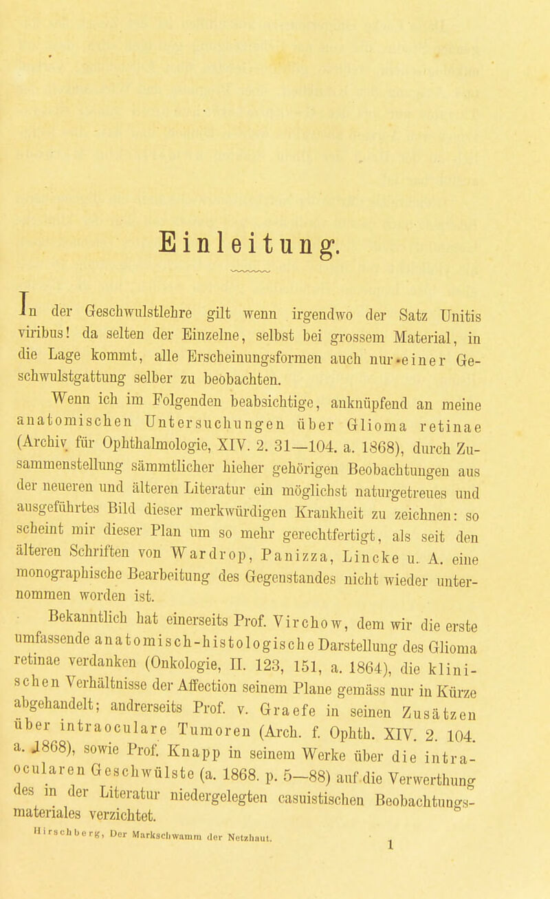Einleitung1. In der Geschwulstlehre gilt wenn irgendwo der Satz Unitis viribus! da selten der Einzelne, selbst bei grossem Material, in die Lage kommt, alle Erscheinungsformen auch nur-einer Ge- schwulstgattung selber zu beobachten. Wenn ich im Folgenden beabsichtige, anknüpfend an meine anatomiscben Untersuchungen über Glioma retinae (Archiv für Ophthalmologie, XIV. 2. 31—104. a. 1868), durch Zu- sammenstellung sämmtlicher Melier gehörigen Beobachtungen aus der neueren und älteren Literatur ein möglichst naturgetreues und ausgeführtes Bild dieser merkwürdigen Krankheit zu zeichnen: so scheint mir dieser Plan um so mehr gerechtfertigt, als seit den älteren Schriften von Wardrop, Panizza, Lincke u. A. eine monographische Bearbeitung des Gegenstandes nicht wieder unter- nommen worden ist. Bekanntlich hat einerseits Prof. Virchow, dem wir die erste umfassende anatomisch-histologischeDarstellung des Glioma retinae verdanken (Onkologie, IL 123, 151, a. 1864), die klini- schen Verhältnisse der Affection seinem Plane gemäss nur in Kürze abgehandelt; andrerseits Prof. v. Graefe in seinen Zusätzen über intraoculare Tumoren (Arch. f. Ophth. XIV. 2 104 a. J868), sowie Prof. Knapp in seinem Werke über die intra- ocularen Geschwülste (a. 1868. p. 5-88) auf die Verwerthung des m der Literatur niedergelegten casuistischen Beobachtun^s- materiales verzichtet. Hirechberg, Der Markschwamm der Netzhaut.