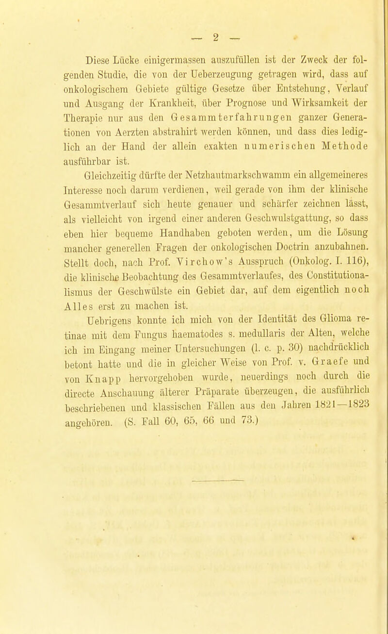 Diese Lücke einigermassen auszufüllen ist der Zweck der fol- genden Studie, die von der Ueberzeuguug getragen wird, dass auf onkologischem Gebiete gültige Gesetze über Entstehung, Verlauf und Ausgang der Krankheit, über Prognose und Wirksamkeit der Therapie nur aus den Gesammterfahrungen ganzer Genera- tionen von Aerzten abstrahirt werden können, und dass dies ledig- lich an der Hand der allein exakten numerischen Methode ausführbar ist. Gleichzeitig dürfte der Netzhautmarkschwamm ein allgemeineres Interesse noch darum verdienen, weil gerade von ihm der klinische Gesammtverlauf sich heute genauer und schärfer zeichnen lässt, als vielleicht von irgend einer anderen Geschwulstgattung, so dass eben hier bequeme Handhaben geboten werden, um die Lösung mancher generellen Fragen der onkologischen Doctrin anzubahnen. Stellt doch, nach Prof. Virchow's Ausspruch (Onkolog. I. 116), die klinische Beobachtung des Gesammtverlaufes, des Constitutiona- lismus der Geschwülste ein Gebiet dar, auf dem eigentlich noch Alles erst zu machen ist. Uebrigens konnte ich mich von der Identität des Glioma re- tinae mit dem Fungus haematodes s. medullaris der Alten, welche ich im Eingang meiner Untersuchungen (1. c. p. 30) nachdrücklich betont hatte und die in gleicher Weise von Prof. v. Graefe und von Knapp hervorgehoben wurde, neuerdings noch durch die directe Anschauung älterer Präparate überzeugen, die ausführlich beschriebenen und klassischen Fällen aus den Jahren 1821 — 1823 angehören. (S. Fall 60, 65, 66 und 73.)