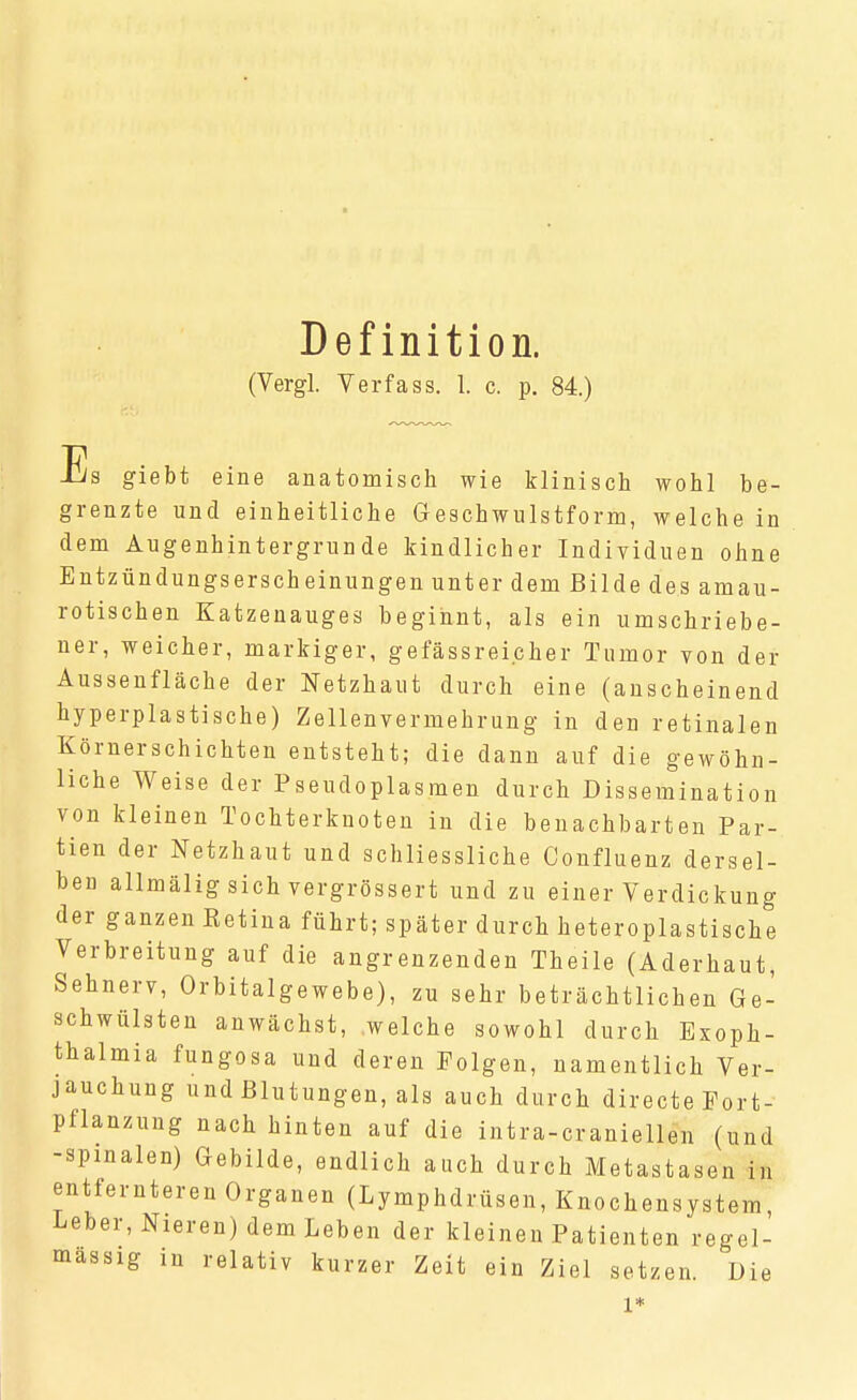 Definition. (Vergl. Verfass. I. c. p. 84.) Es giebt eine anatomisch wie klinisch wohl be- grenzte und einheitliche Geschwulstform, welche in dem Augenhintergrunde kindlicher Individuen ohne Entzündungserscheinungen unter dem Bilde des amau- rotischen Katzenauges beginnt, als ein umschriebe- ner, weicher, markiger, gefässreicher Tumor von der Aussenfläche der Netzhaut durch eine (anscheinend hyperplastische) Zellenvermehrung in den retinalen Körnerschichten entsteht; die dann auf die gewöhn- liche Weise der Pseudoplasmen durch Dissemination von kleinen Tochterknoten in die benachbarten Par- tien der Netzhaut und schliessliche Confluenz dersel- ben allmäligsich vergrössert und zu einer Verdickung der ganzen Ketina führt; später durch heteroplastische Verbreitung auf die angrenzenden Theile (Aderhaut, Sehnerv, Orbitalgewebe), zu sehr beträchtlichen Ge- schwülsten anwächst, welche sowohl durch Exoph- thalmia fungosa und deren Polgen, namentlich Ver- jauchung und Blutungen, als auch durch directe Port- pflanzung nach hinten auf die intra-craniellen (und -spinalen) Gebilde, endlich auch durch Metastasen in entfernteren Organen (Lymphdrüsen, Knochensystem, Leber, Nieren) dem Leben der kleinen Patienten regel- mässig in relativ kurzer Zeit ein Ziel setzen Die