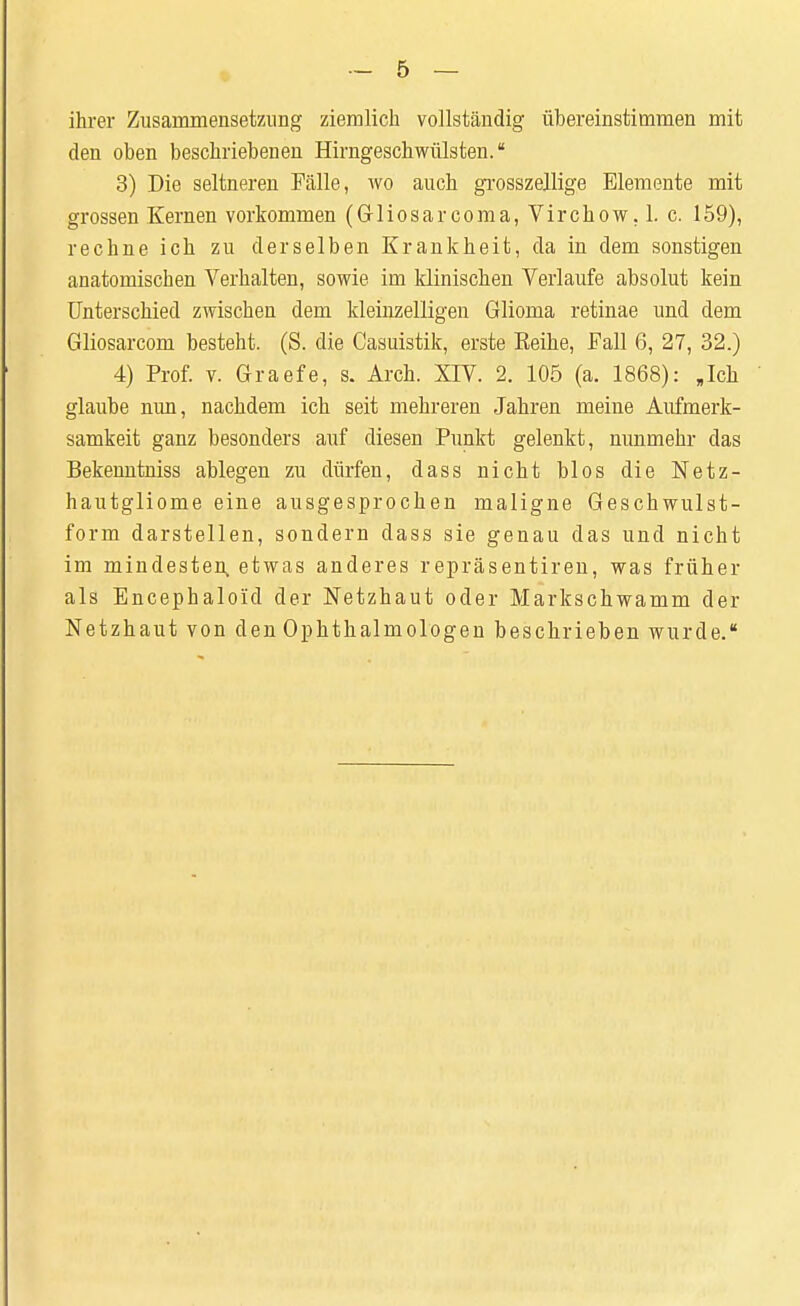 ihrer Zusammensetzung ziemlich vollständig übereinstimmen mit den oben beschriebenen Hirngeschwülsten. 3) Die seltneren Fälle, wo auch grosszellige Elemente mit grossen Kernen vorkommen (Gliosar coma, Virchow. 1. c. 159), rechne ich zu derselben Krankheit, da in dem sonstigen anatomischen Verhalten, sowie im klinischen Verlaufe absolut kein Unterschied zwischen dem kleinzelligen Glioma retinae und dem Gliosarcom besteht. (S. die Casuistik, erste Keihe, Fall 6, 27, 32.) 4) Prof. v. Graefe, s. Arch. XIV. 2. 105 (a. 1868): »Ich glaube nun, nachdem ich seit mehreren Jahren meine Aufmerk- samkeit ganz besonders auf diesen Punkt gelenkt, nunmehr das Bekenntniss ablegen zu dürfen, dass nicht blos die Netz- hautgliome eine ausgesprochen maligne Geschwulst- form darstellen, sondern dass sie genau das und nicht im mindesten, etwas anderes repräsentiren, was früher als Encephaloiid der Netzhaut oder Markschwamm der Netzhaut von den Ophthalmologen beschrieben wurde.