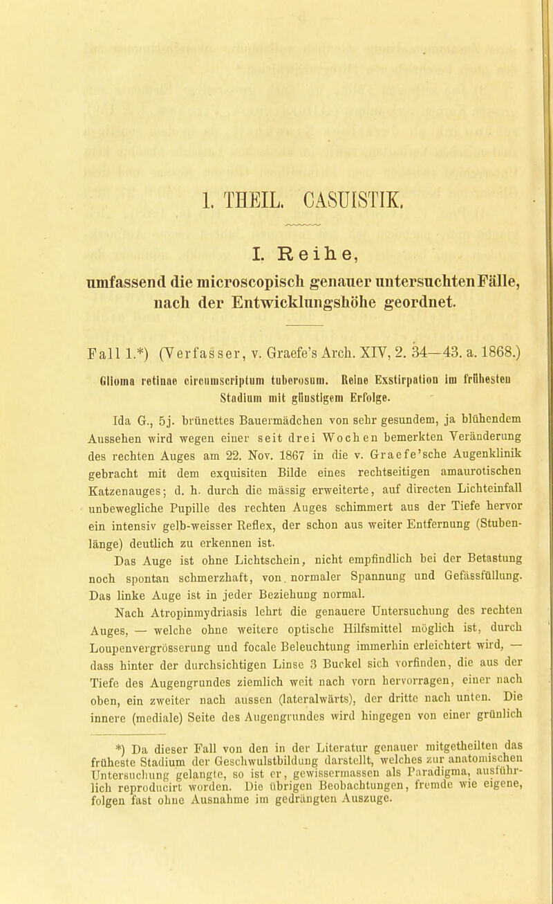 1. THEIL. CASUISTIK. I. Reihe, umfassend die microscopisch genauer untersuchten Fälle, nach der Entwicklungshöhe geordnet. Fall 1.*) (Verfasser, v. Graefe's Arch. XIV, 2. 34-43. a. 1868.) Glioma retinae oircumscriptum tuberosum. Reine Exstirpatiou im friihesteu Stadium mit gliustigem Erfolge. Ida G., 5j. brünettes Bauermädchen von sehr gesundem, ja blühendem Aussehen wird wegen einer seit drei Wochen bemerkten Veränderung des rechten Auges am 22. Nov. 1867 in die v. Graefe'sche Augenklinik gebracht mit dem exquisiten Bilde eines rechtseitigen amaurotischen Katzenauges; d. h. durch die massig erweiterte, auf directen Lichteinfall unbewegliche Pupille des rechten Auges schimmert aus der Tiefe hervor ein intensiv gelb-weisser Reflex, der schon aus weiter Entfernung (Stuben- länge) deutlich zu erkennen ist. Das Auge ist ohne Lichtschein, nicht empfindlich bei der Betastung noch spontan schmerzhaft, von. normaler Spannung und Gefässfüllung. Das linke Auge ist in jeder Beziehung normal. Nach Atropinmydriasis lehrt die genauere Untersuchung des rechten Auges, — welche ohne weitere optische Hilfsmittel möglich ist, durch Loupenvergrösserung und focale Beleuchtung immerhin erleichtert wird, — dass hinter der durchsichtigen Linse 3 Buckel sich vorfinden, die aus der Tiefe des Augengrundes ziemlich weit nach vorn hervorragen, einer nach oben, ein zweiter nach aussen (lateralwärts), der dritte nach unten. Die innere (mediale) Seite des Augengrundes wird hingegen von einer grünlich *) Da dieser Fall von den in der Literatur genauer mitgetheilten das früheste Stadium der Geschwulstbildung darstellt, welches zur anatomischen Untersuchung gelangle, so ist er, gewissermassen als Paradigma, ausführ- lich reproducirt worden. Die übrigen Beobachtungen, fremde wie eigene, folgen fast ohne Ausnahme im gedrängten Auszuge.