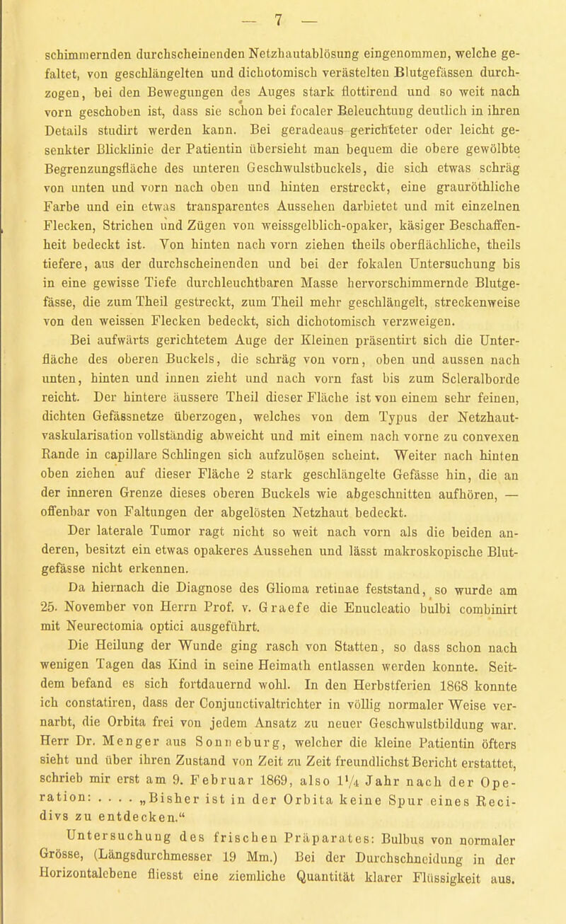 schimmernden durchscheinenden Netzhautablösung eingenommen, welche ge- faltet, von geschlängelten und dichotomisch verästelten Blutgefässen durch- zogen, bei den Bewegungen des Auges stark flottirend und so weit nach vorn geschoben ist, dass sie schon bei focaler Beleuchtung deutlich in ihren Details studirt werden kann. Bei geradeaus gerichteter oder leicht ge- senkter Blicklinie der Patientin übersieht man bequem die obere gewölbte Begrenzungsfläche des unteren Geschwulstbuckels, die sich etwas schräg von unten und vorn nach oben und hinten erstreckt, eine grauröthliche Farbe und ein etwas transparentes Aussehen darbietet und mit einzelnen Flecken, Strichen und Zügen von weissgelblich-opaker, käsiger Beschaffen- heit bedeckt ist. Von hinten nach vorn ziehen theils oberflächliche, theils tiefere, aus der durchscheinenden und bei der fokalen Untersuchung bis in eine gewisse Tiefe durchleuchtbaren Masse hervorschimmernde Blutge- fässe, die zum Theil gestreckt, zum Theil mehr geschlängelt, streckenweise von den weissen Flecken bedeckt, sich dichotomisch verzweigen. Bei aufwärts gerichtetem Auge der Kleinen präsentirt sich die Unter- fläche des oberen Buckels, die schräg von vorn, oben und aussen nach unten, hinten und innen zieht und nach vorn fast bis zum Scleralborde reicht. Der hintere äussere Theil dieser Fläche ist von einem sehr feinen, dichten Gefässnetze überzogen, welches von dem Typus der Netzhaut- vaskularisation vollständig abweicht und mit einem nach vorne zu convexen Rande in capillare Schlingen sich aufzulösen scheint. Weiter nach hinten oben ziehen auf dieser Fläche 2 stark geschlängelte Gefässe hin, die an der inneren Grenze dieses oberen Buckels wie abgeschnitten aufhören, — offenbar von Faltungen der abgelösten Netzhaut bedeckt. Der laterale Tumor ragt nicht so weit nach vorn als die beiden an- deren, besitzt ein etwas opakeres Aussehen und lässt makroskopische Blut- gefässe nicht erkennen. Da hiernach die Diagnose des Glioma retinae feststand, so wurde am 25. November von Herrn Prof. v. Graefe die Enucleatio bulbi combinirt mit Neurectomia optici ausgeführt. Die Heilung der Wunde ging rasch von Statten, so dass schon nach wenigen Tagen das Kind in seine Heimath entlassen werden konnte. Seit- dem befand es sich fortdauernd wohl. In den Herbstferien 1868 konnte ich constatiren, dass der Conjunctivaltrichter in völlig normaler Weise ver- narbt, die Orbita frei von jedem Ansatz zu neuer Geschwulstbildung war. Herr Dr. Menger aus Sonne bürg, welcher die kleine Patientin öfters sieht und über ihren Zustand von Zeit zu Zeit freundlichst Bericht erstattet, schrieb mir erst am 9. Februar 1869, also V/i Jahr nach der Ope- ration: .... „Bisher ist in der Orbita keine Spur eines Reci- divs zu entdecken. Untersuchung des frischen Präparates: Bulbus von normaler Grösse, (Längsdurchmesser 19 Mm.) Bei der Durchschneidung in der Horizontalebene fliesst eine ziemliche Quantität klarer Flüssigkeit aus.