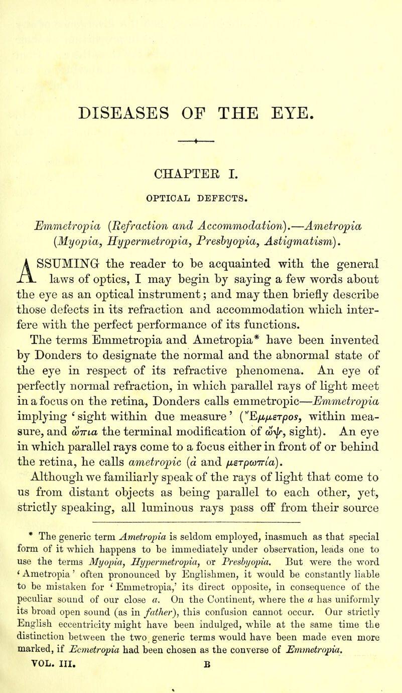 CHAPTEE I. OPTICAL DEFECTS. Emmetropia (Refraction and Accommodation).—Ametropia (Myopia, Hypermetropia, Presbyopia, Astigmatism). ASSUMING the reader to be acquainted with the general laws of optics, I may begin by saying a few words abont the eye as an optical instrument; and may then briefly describe those defects in its refraction and accommodation which inter- fere with the perfect performance of its functions. The terms Emmetropia and Ametropia* have been invented by Donders to designate the normal and the abnormal state of the eye in respect of its refractive phenomena. An eye of perfectly normal refraction, in which parallel rays of light meet in a focus on the retina, Donders calls emmetropic—Emmetropia implying 6 sight within due measure ' (Efifierpos, within mea- sure, and wiTia the terminal modification of &)S/r, sight). An eye in which parallel rays come to a focus either in front of or behind the retina, he calls ametropic (a and fierpcoTTLa). Although we familiarly speak of the rays of light that come to us from distant objects as being parallel to each other, yet, strictly speaking, all luminous rays pass off from their source * The generic term Ametropia is seldom employed, inasmuch as that special form of it which happens to be immediately under observation, leads one to use the terms Myopia, Hypermetropia, or Presbyopia. But were the word f Ametropia' often pronounced by Englishmen, it would be constantly liable to be mistaken for ' Emmetropia/ its direct opposite, in consequence of the peculiar sound of our close a. On the Continent, where the a has uniformly its broad open sound (as in father), this confusion cannot occur. Our strictly English eccentricity might have been indulged, while at the same time the distinction between the two generic terms would have been made even more marked, if Ecmetropia had been chosen as the converse of Emmetropia. VOL. III. B