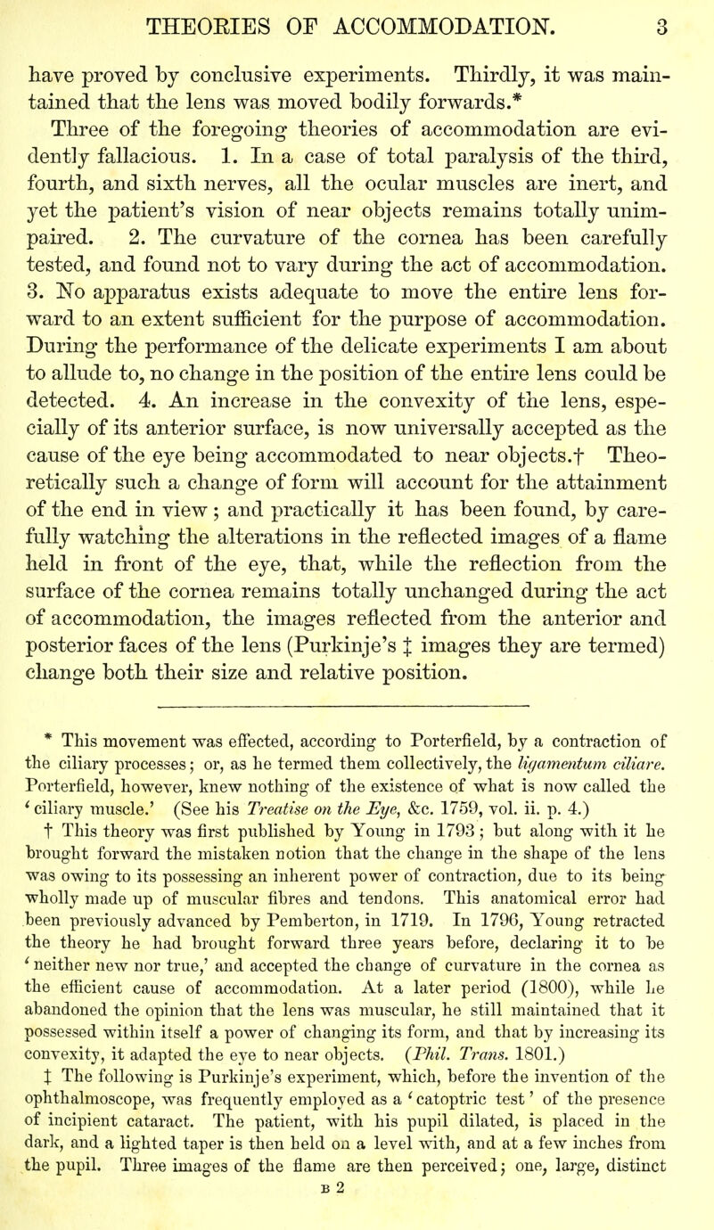 have proved by conclusive experiments. Thirdly, it was main- tained that the lens was moved bodily forwards.* Three of the foregoing theories of accommodation are evi- dently fallacious. 1. In a case of total paralysis of the third, fourth, and sixth nerves, all the ocular muscles are inert, and yet the patient's vision of near objects remains totally unim- paired. 2. The curvature of the cornea has been carefully tested, and found not to vary during the act of accommodation. 3. No apparatus exists adequate to move the entire lens for- ward to an extent sufficient for the purpose of accommodation. During the performance of the delicate experiments I am about to allude to, no change in the position of the entire lens could be detected. 4. An increase in the convexity of the lens, espe- cially of its anterior surface, is now universally accepted as the cause of the eye being accommodated to near objects.f Theo- retically such a change of form will account for the attainment of the end in view ; and practically it has been found, by care- fully watching the alterations in the reflected images of a flame held in front of the eye, that, while the reflection from the surface of the cornea remains totally unchanged during the act of accommodation, the images reflected from the anterior and posterior faces of the lens (Purkinje's J images they are termed) change both their size and relative position. * This movement was effected, according to Porterfield, by a contraction of the ciliary processes; or, as he termed them collectively, the Kg amentum ciliare. Porterfield, however, knew nothing of the existence of what is now called the 1 ciliary muscle.' (See his Treatise on the Eye, &c. 1759, vol. ii. p. 4.) t This theory was first published by Young in 1793 ; but along with it he brought forward the mistaken notion that the change in the shape of the lens was owing to its possessing an inherent power of contraction, due to its being wholly made up of muscular fibres and tendons. This anatomical error had been previously advanced by Pemberton, in 1719. In 1796, Young retracted the theory he had brought forward three years before, declaring it to be 1 neither new nor true,' and accepted the change of curvature in the cornea as the efficient cause of accommodation. At a later period (1800), while he abandoned the opinion that the lens was muscular, he still maintained that it possessed within itself a power of changing its form, and that by increasing its convexity, it adapted the eye to near objects. (Phil. Trans. 1801.) % The following is Purkinje's experiment, which, before the invention of the ophthalmoscope, was frequently employed as a 1 catoptric test' of the presence of incipient cataract. The patient, with his pupil dilated, is placed in the dark, and a lighted taper is then held on a level with, and at a few inches from the pupil. Three images of the flame are then perceived j one, large, distinct b 2