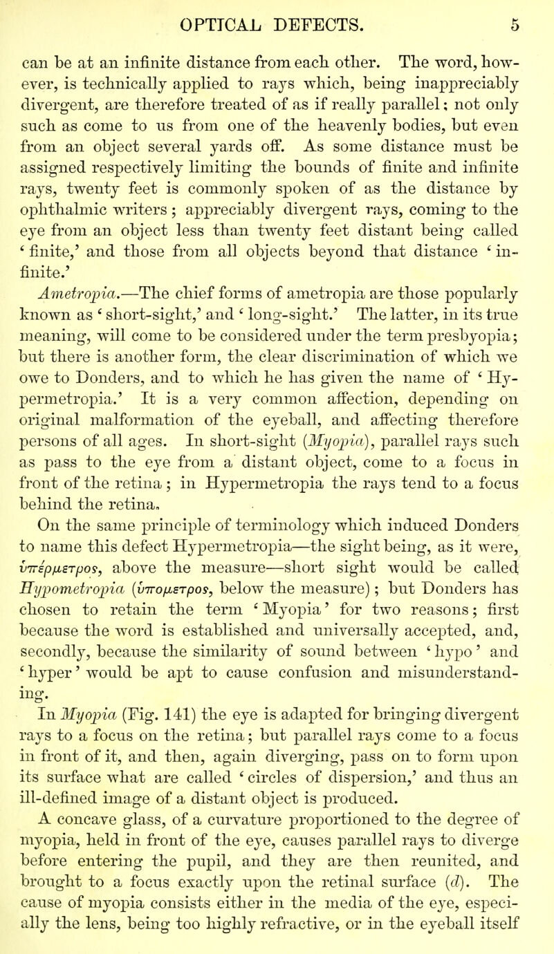 can be at an infinite distance from each other. The word, how- ever, is technically applied to tsljs which, being inappreciably divergent, are therefore treated of as if really parallel; not only snch as come to us from one of the heavenly bodies, but even from an object several yards off. As some distance must be assigned respectively limiting the bounds of finite and infinite rays, twenty feet is commonly spoken of as the distance by ophthalmic writers ; appreciably divergent rays, coming to the eye from an object less than twenty feet distant being called ' finite,' and those from all objects beyond that distance £ in- finite.' Ametropia.—The chief forms of ametropia are those popularly known as c short-sight,' and c long-sight.' The latter, in its true meaning, will come to be considered under the term presbyopia; but there is another form, the clear discrimination of which we owe to Bonders, and to which he has given the name of 4 Hy- permetropia.' It is a very common affection, depending on original malformation of the eyeball, and affecting therefore persons of all ages. In short-sight (Myopia), parallel rays such as pass to the eye from a distant object, come to a focus in front of the retina ; in Hypermetropia the rays tend to a focus behind the retina* On the same principle of terminology which induced Donders to name this defect Hypermetropia—the sight being, as it were, vTrsp/isrpo?, above the measure—short sight would be called Hypometropia (viro^srpos, below the measure); but Donders has chosen to retain the term £ Myopia' for two reasons; first because the word is established and universally accepted, and, secondly, because the similarity of sound between ' hypo' and 6 hyper' would be apt to cause confusion and misunderstand- ing. In Myopia (Fig. 141) the eye is adapted for bringing divergent rays to a focus on the retina; but parallel rays come to a focus in front of it, and then, again diverging, pass on to form upon its surface what are called 6 circles of dispersion,' and thus an ill-defined image of a distant object is produced. A concave glass, of a curvature proportioned to the degree of myopia, held in front of the eye, causes parallel rays to diverge before entering the pupil, and they are then reunited, and brought to a focus exactly upon the retinal surface (d). The cause of myopia consists either in the media of the eye, especi- ally the lens, being too highly refractive, or in the eyeball itself