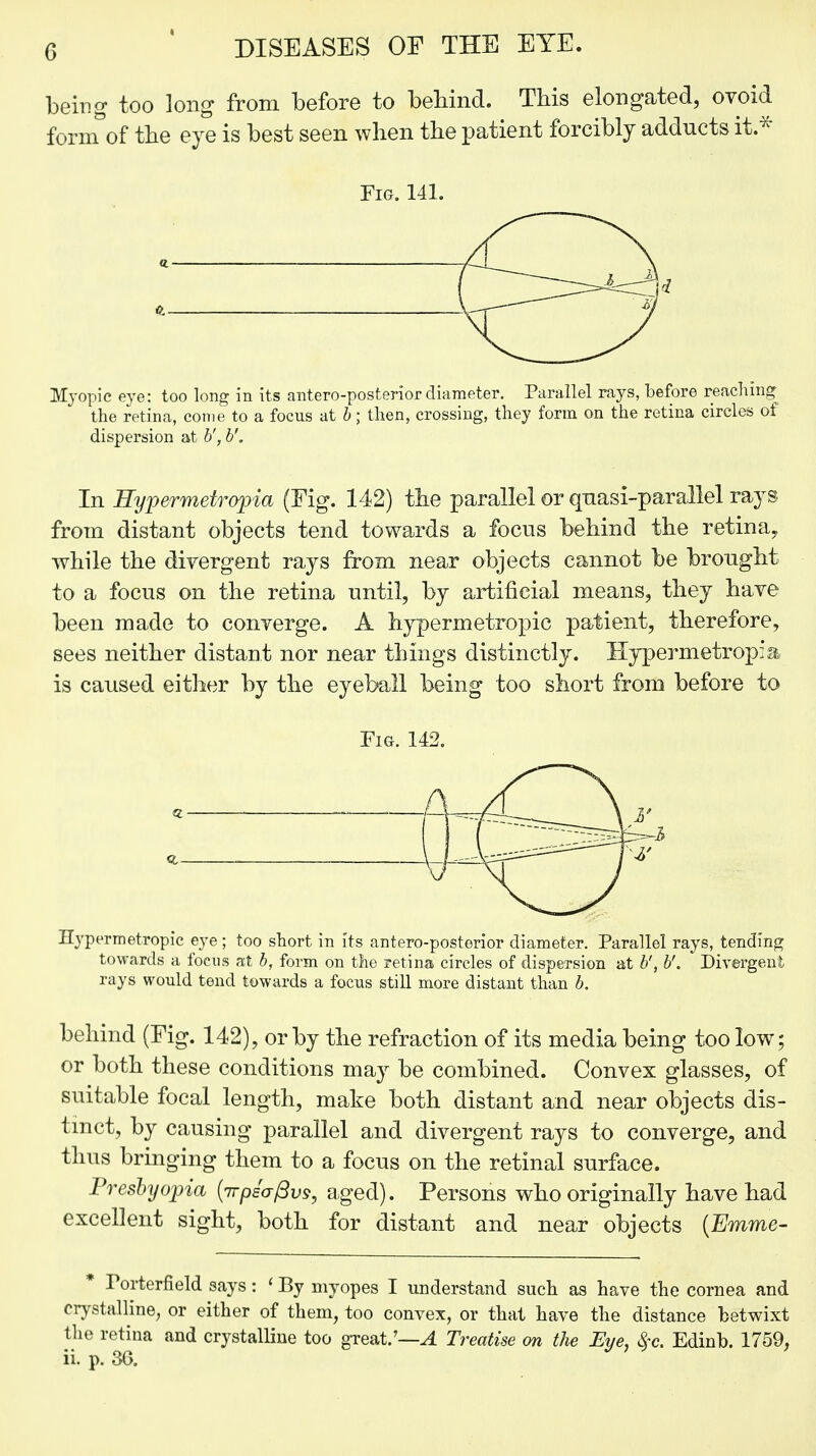 being too long from before to behind. This elongated, ovoid fornTof the eye is best seen when the patient forcibly adducts it* Fig. 141. «. a- Myopic eye: too long in its anteroposterior diameter. Parallel rays, before reaching the retina, come to a focus at b; then, crossing, they form on the retina circles of dispersion at b', b'. In Eypermetropia (Fig. 142) the parallel or quasi-parallel rays from distant objects tend towards a focus behind the retina, while the divergent rays from near objects cannot be brought to a focus on the retina until, by artificial means, they have been made to converge. A hypermetropic patient, therefore, sees neither distant nor near things distinctly. Hypermetropic is caused either by the eyeball being too short from before to Fig. 142. ( Hypermetropic eye ; too short in its anteroposterior diameter. Parallel rays, tending towards a focus at b, form on the retina circles of dispersion at b', b'. Divergent rays would tend towards a focus still more distant than b. behind (Fig. 142), or by the refraction of its media being too low; or both these conditions may be combined. Convex glasses, of suitable focal length, make both distant and near objects dis- tinct, by causing parallel and divergent rays to converge, and thus bringing them to a focus on the retinal surface. Presbyopia (irpsafivs, aged). Persons who originally have had excellent sight, both for distant and near objects (Emme- * Forterfield says: ' By myopes I understand such as have the cornea and crystalline, or either of them, too convex, or that have the distance betwixt the retina and crystalline too great/—A Treatise on the Eye, $c. Edinb. 1759, ii. p. 36.