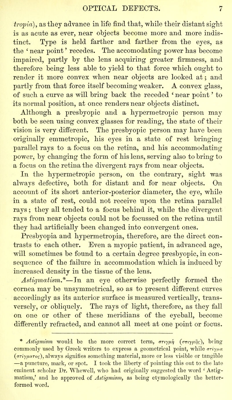 tropia), as they advance in life find that, while their distant sight is as acute as ever, near objects become more and more indis- tinct. Type is held farther and farther from the eyes, as the 6 near point' recedes. The accomodating power has become impaired, partly by the lens acquiring greater firmness, and therefore being less able to yield to that force which ought to render it more convex when near objects are looked at; and partly from that force itself becoming weaker. A convex glass, of such a curve as will bring back the receded 6 near point' to its normal position, at once renders near objects distinct. Although a presbyopic and a hypermetropic person may both be seen using convex glasses for reading, the state of their vision is very different. The presbyopic person may have been originally emmetropic, his eyes in a state of rest bringing parallel rays to a focus on the retina, and his accommodating power, by changing the form of his lens, serving also to bring to a focus on the retina the divergent rays from near objects. In the hypermetropic person, on the contrary, sight was always defective, both for distant and for near objects. On account of its short anterior-posterior diameter, the eye, while in a state of rest, could not receive upon the retina parallel rays; they all tended to a focus behind it, while the divergent rays from near objects could not be focussed on the retina until they had artificially been changed into convergent ones. Presbyopia and hypermetropia, therefore, are the direct con- trasts to each other. Even a myopic patient, in advanced age, will sometimes be found to a certain degree presbyopic, in con- sequence of the failure in accommodation which is induced by increased density in the tissue of the lens. Astigmatism.*—In an eye otherwise perfectly formed the cornea may be unsymmetrical, so as to present different curves accordingly as its anterior surface is measured vertically, trans- versely, or obliquely. The rays of light, therefore, as they fall on one or other of these meridians of the eyeball, become differently refracted, and cannot all meet at one point or focus. * Astigmism would be the more correct term, any per) ((rnyfirjc), being commonly used by Greek writers to express a geometrical point, while ariypa (oriypaTog), always signifies something material, more or less visible or tangible —a puncture, mark, or spot. I took the liberty of pointing this out to the late eminent scholar Dr. Whewell, who had originally suggested the word ' Astig- matism,' and he approved of Astigmism, as being etymologically the better- formed word.
