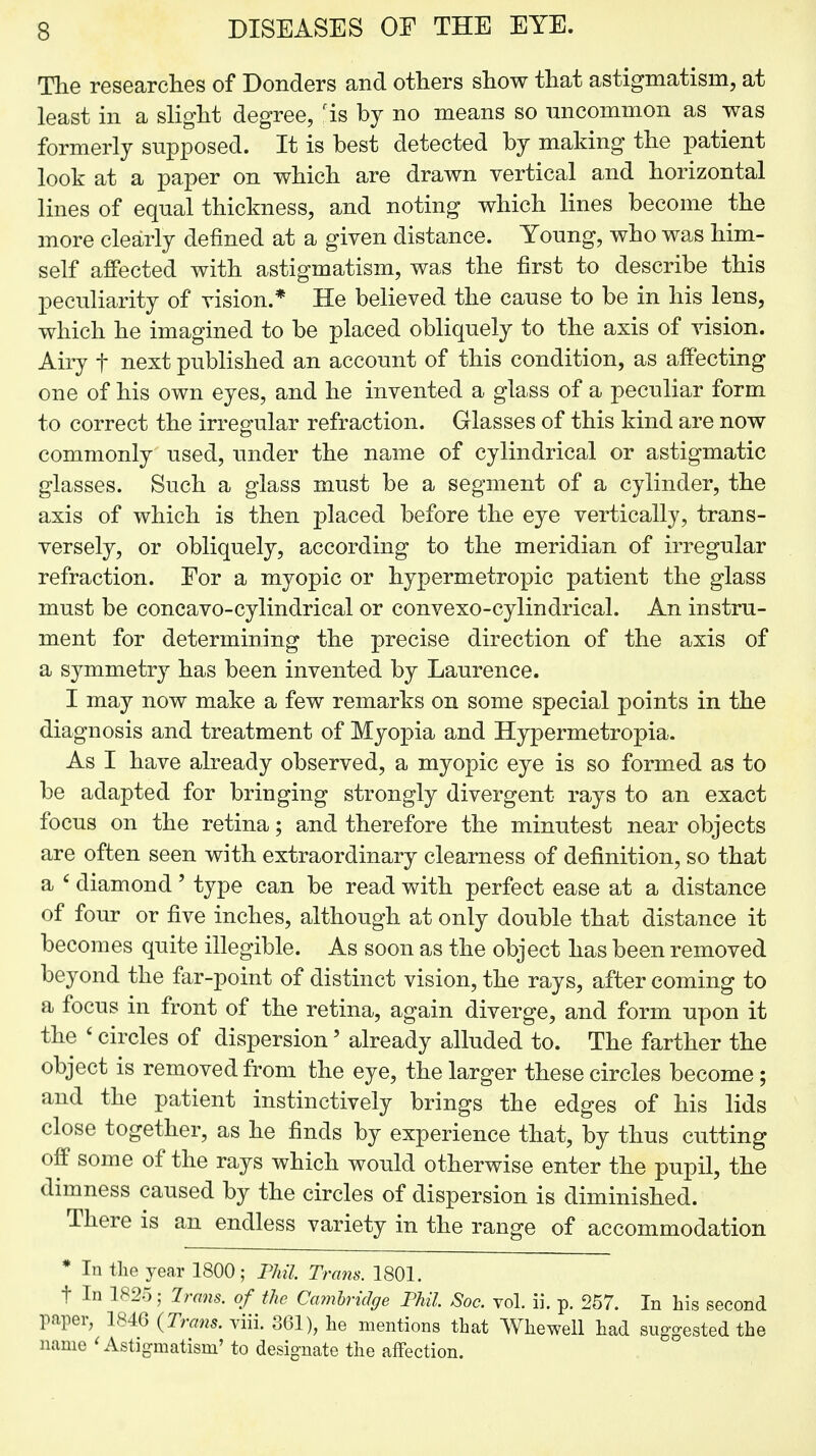 The researches of Donders and others show that astigmatism, at least in a slight degree, fis bj no means so uncommon as was formerly supposed. It is best detected by making the patient look at a paper on which are drawn vertical and horizontal lines of equal thickness, and noting which lines become the more clearly defined at a given distance. Young, who was him- self affected with astigmatism, was the first to describe this peculiarity of vision.* He believed the cause to be in his lens, which he imagined to be placed obliquely to the axis of vision. Airy f next published an account of this condition, as affecting one of his own eyes, and he invented a glass of a peculiar form to correct the irregular refraction. Glasses of this kind are now commonly used, under the name of cylindrical or astigmatic glasses. Such a glass must be a segment of a cylinder, the axis of which is then placed before the eye vertically, trans- versely, or obliquely, according to the meridian of irregular refraction. For a myopic or hypermetropic patient the glass must be concavo-cylindrical or convexo-cylindrical. An instru- ment for determining the precise direction of the axis of a symmetry has been invented by Laurence. I may now make a few remarks on some special points in the diagnosis and treatment of Myopia and Hypermetropia. As I have already observed, a myopic eye is so formed as to be adapted for bringing strongly divergent rays to an exact focus on the retina; and therefore the minutest near objects are often seen with extraordinary clearness of definition, so that a 6 diamond' type can be read with perfect ease at a distance of four or five inches, although at only double that distance it becomes quite illegible. As soon as the object has been removed beyond the far-point of distinct vision, the rays, after coming to a focus in front of the retina, again diverge, and form upon it the ' circles of dispersion' already alluded to. The farther the object is removed from the eye, the larger these circles become; and the patient instinctively brings the edges of his lids close together, as he finds by experience that, by thus cutting off some of the rays which would otherwise enter the pupil, the dimness caused by the circles of dispersion is diminished. There is an endless variety in the range of accommodation * In the year 1800; Phil Trans. 1801. t In 1825; Trans, of the Cambridge Phil JSoc. vol. ii. p. 257. In his second paper, 1846 (Trans, viii. 361), he mentions that Whewell had suggested the name ' Astigmatism' to designate the affection.