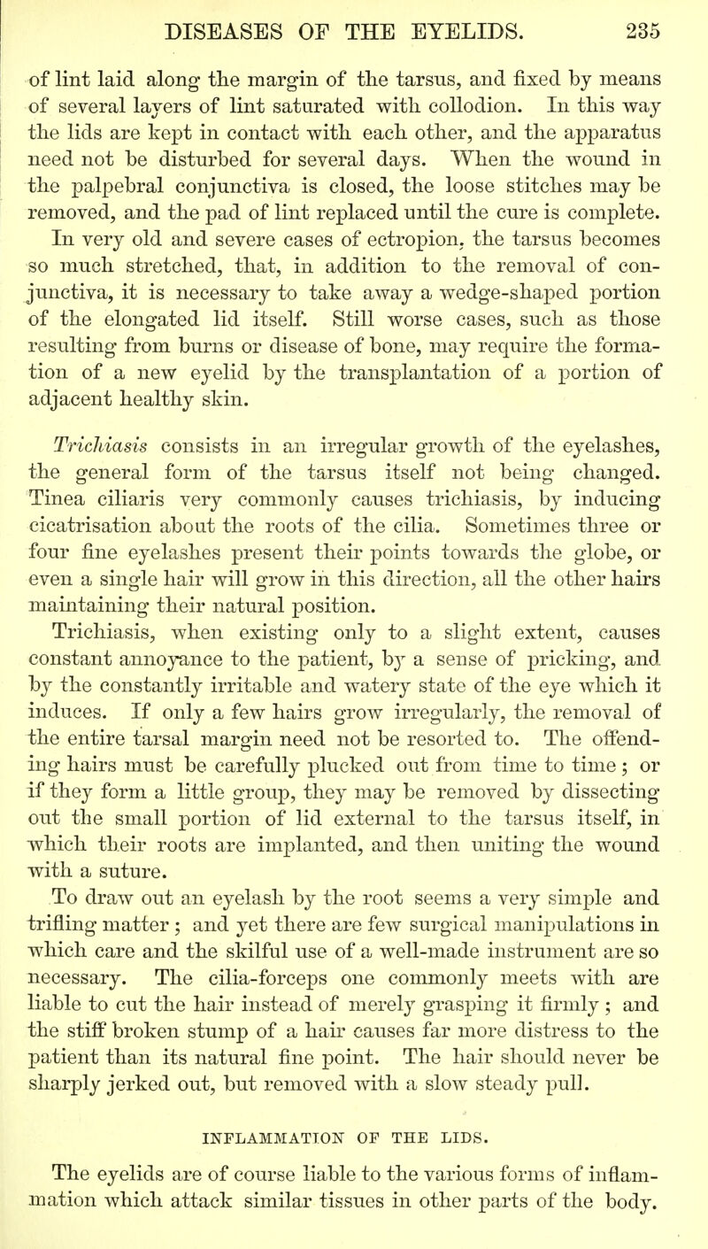 of lint laid along the margin of the tarsus, and fixed by means of several layers of lint saturated with collodion. In this way the lids are kept in contact with each other, and the apparatus need not be disturbed for several days. When the wound in the palpebral conjunctiva is closed, the loose stitches may be removed, and the pad of lint replaced until the cure is complete. In very old and severe cases of ectropion, the tarsus becomes so much stretched, that, in addition to the removal of con- junctiva, it is necessary to take away a wedge-shaped portion of the elongated lid itself. Still worse cases, such as those resulting from burns or disease of bone, may require the forma- tion of a new eyelid by the transplantation of a portion of adjacent healthy skin. Trichiasis consists in an irregular growth of the eyelashes, the general form of the tarsus itself not being changed. Tinea ciliaris very commonly causes trichiasis, by inducing cicatrisation about the roots of the cilia. Sometimes three or four fine eyelashes present their points towards the globe, or even a single hair will grow in this direction, all the other hairs maintaining their natural position. Trichiasis, when existing only to a slight extent, causes constant annoyance to the patient, b}r a sense of pricking, and by the constantly irritable and watery state of the eye which it induces. If only a few hairs grow irregularly, the removal of the entire tarsal margin need not be resorted to. The offend- ing hairs must be carefully plucked out from time to time; or if they form a little group, they may be removed by dissecting out the small portion of lid external to the tarsus itself, in which their roots are implanted, and then uniting the wound with a suture. To draw out an eyelash by the root seems a very simple and trifling matter ; and yet there are few surgical manipulations in which care and the skilful use of a well-made instrument are so necessary. The cilia-forceps one commonly meets with are liable to cut the hair instead of merely grasping it firmly ; and the stiff broken stump of a hair causes far more distress to the patient than its natural fine point. The hair should never be sharply jerked out, but removed with a slow steady pull. INFLAMMATION OF THE LIDS. The eyelids are of course liable to the various forms of inflam- mation which attack similar tissues in other parts of the body.