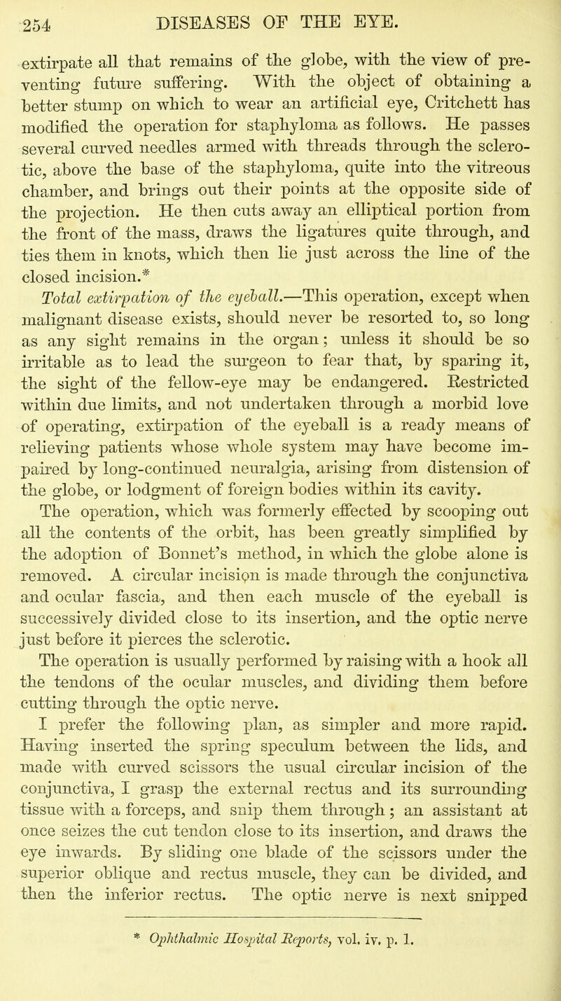 extirpate all that remains of the globe, with the view of pre- venting future suffering. With the object of obtaining a better stump on which to wear an artificial eye, Critchett has modified the operation for staphyloma as follows. He passes several curved needles armed with threads through the sclero- tic, above the base of the staphyloma, quite into the vitreous chamber, and brings out their points at the opposite side of the projection. He then cuts away an elliptical portion from the front of the mass, draws the ligatures quite through, and ties them in knots, which then lie just across the line of the closed incision.* Total extirpation of the eyeball.—This operation, except when malignant disease exists, should never be resorted to, so long as any sight remains in the organ; unless it should be so irritable as to lead the surgeon to fear that, by sparing it, the sight of the fellow-eye may be endangered. Restricted within due limits^ and not undertaken through a morbid love of operating, extirpation of the eyeball is a ready means of relieving patients whose whole system may have become im- paired by long-continued neuralgia, arising from distension of the globe, or lodgment of foreign bodies within its cavity. The ox^eration, which was formerly effected by scooping out all the contents of the orbit, has been greatly simplified by the adoption of Bonnet's method, in which the globe alone is removed. A circular incision is made through the conjunctiva and ocular fascia, and then each muscle of the eyeball is successively divided close to its insertion, and the optic nerve just before it pierces the sclerotic. The operation is usually performed by raising with a hook all the tendons of the ocular muscles, and dividing them before cutting through the optic nerve. I prefer the following plan, as simpler and more rapid. Having inserted the spring speculum between the lids, and made with curved scissors the usual circular incision of the conjunctiva, I grasp the external rectus and its surrounding tissue with a forceps, and snip them through; an assistant at once seizes the cut tendon close to its insertion, and draws the eye inwards. By sliding one blade of the scissors under the superior oblique and rectus muscle, they can be divided, and then the inferior rectus. The optic nerve is next snipped * Ophthalmic Hospital Reports, vol. iv, p. 1.