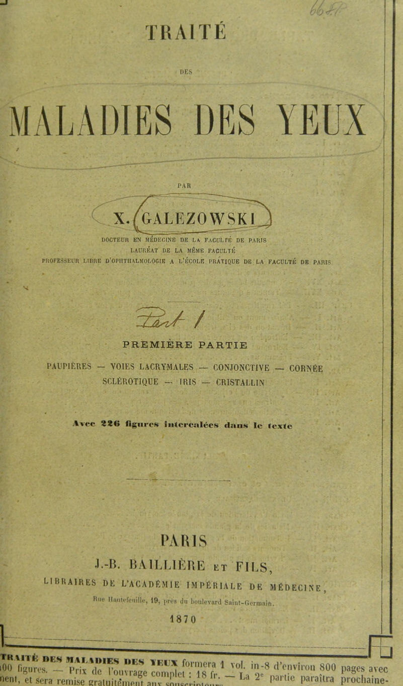 T U AI T É DES MALADIES DES YEUX PAR X.fGALEZOWSKI DOCTEUR EN MÉDECINE DE LA FACULTÉ DE PARIS LAURÉAT DE LA MÊME FACULTÉ PROFESSEUR LIBRE D'OPIITIIALMOLOGIE A L'ÉCOLIÎ PRATIQUE DE LA FACULTÉ DE PARIS / PREMIERE PARTIE PAUPIÈRES - VOIES LACRYMALES — CONJONCTIVE SCLÉROTIQUE - IRIS — CRISTALLIN CORNÉE Avec 8ÏI» figures intercalées dans Ie tcxle PARIS J-B, BÀiLLlÈftE et FILS, LIBRAIRES DE L'ACADÉMIE IMPÉRIALE DE MÉDECINE n.ie Hn.iUfo.iiHe, 19, prés dn boulevard Saint-Germain. 1870 TKWTfc l.i s MALADIES DBS IEUX guros. — Prix de l'ouvrage cor iOO ngures. neni, et sera remise eraluite*mptrtanv f ===== _FB îUX formera 1 vol. in-8 d'environ 800 pages avec mplci : 18 fr. - u T partie paraîtra imehaine-