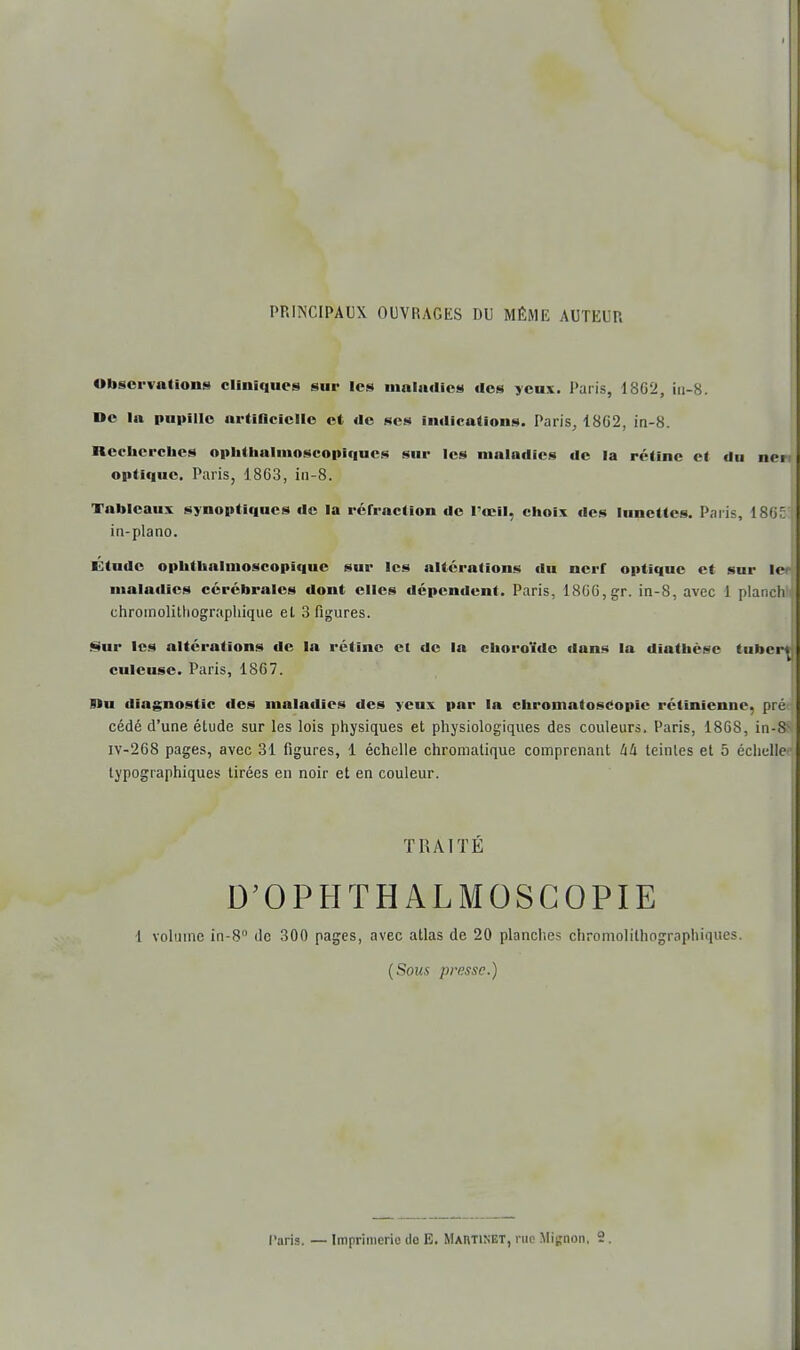 PRINCIPAUX OUVRAGES DU MÊME AUTEUR Observations cliniques sur les maladies des yeux. Paris, 1862, iu-8. De la pupille urtiflcicllc et de ses indications. Paris, 18G2, in-8. Rccbercbcs opbtlialmoscopif|ucs sur les maladies de la rétine et du nen optique. Paris, 1863, in-8. Tableaux synoptiques de la réfraction de l'œil, choix des lunettes. Paris, 1865 in-plano. Étude ophtbaluioscopique sur les altérations du nerf optique et sur 1er maladies cérébrales dont elles dépendent. Paris, 1866, gr. in-8, avec 1 planch chromolitliographique et 3 figures. Sur les altérations de la rétine et de la choroïde dans la diathèse (iihcrt culeusc. Paris, 1867. Un diagnostic des maladies des yeux par la chromatoscopic rétinienne, pré cédé d'une étude sur les lois physiques et physiologiques des couleurs. Paris, 1868, in-8v iv-268 pages, avec 31 figures, 1 échelle chromatique comprenant àU teintes et 5 échelle typographiques tirées en noir et en couleur. TRAITÉ D'OPHTHALMOSGOPIE 1 volume in-8 de 300 pages, avec atlas de 20 planches chromolilhographiques. (Sous presse.)