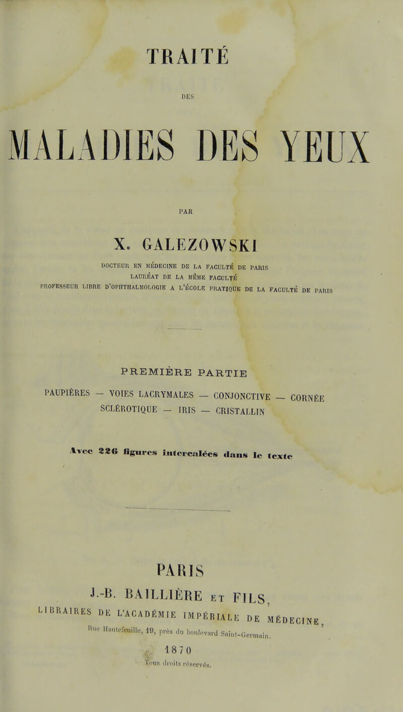 DES MALADIES DES YEUX PAR X. GALEZOWSKI DOCTEUR EN MÉDECINE DE LA FACULTÉ DE PAH1S LAURÉAT DE LA MÊME FACULTÉ PROFESSEUR LIBRE D'OPHTHALMOLOGIE A L'ÉCOLE PRATIQUE DE LA FACULTÉ DE PARIS PREMIÈRE PARTIE PAUPIÈRES - VOIES LACRYMALES — CONJONCTIVE — CORNÉE SCLÉROTIQUE - IRIS - CRISTALLIN Avec 22« figures inlcicalées dans le texte PARIS J -B. BAILL1ÈRE et FILS, LIBRAIRES DE L'ACADÉMIE IMPÉRIAL, DE MÉDECINE  HM,te*»% 19. près ourerard Saint-Germain. 1870 Tous droite réservés.