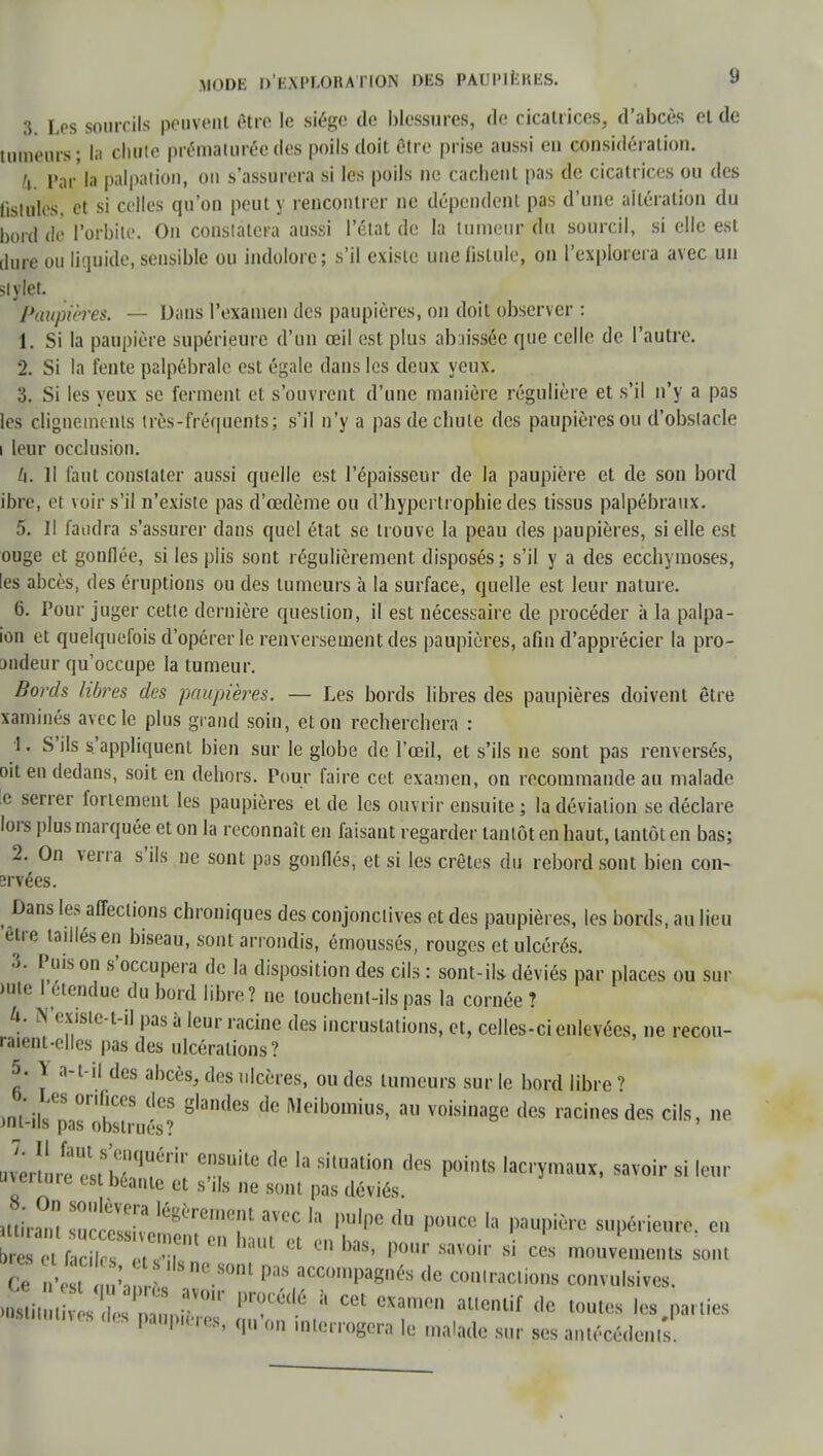 3. Les sourcils peuvent être le siège de blessures, de cicatrices, d'abcès ei de tumeurs; la chute prématurée des poils doit être prise aussi eu considération. JL Par la palpation, ou s'assurera si les poils ue cachent pas de cicatrices ou des fistules, et si celles qu'on peut y rencontrer ne dépendent pas d'une altération du bord dé l'orbite. On conslalera aussi l'état de la tumeur du sourcil, si elle est dure ou liquide, sensible ou indolore; s'il existe une fistule, on l'explorera avec un siylet. Paupières. — Dans l'examen des paupières, on doit observer : 1. Si la paupière supérieure d'un œil est plus abaissée que celle de l'autre. 2. Si la fente palpébralc est égale dans les deux yeux. 3. Si les yeux se ferment et s'ouvrent d'une manière régulière et s'il n'y a pas les clignements très-fréquents; s'il n'y a pas de chute des paupières ou d'obslacle i leur occlusion. II. Il faut constater aussi quelle est l'épaisseur de la paupière et de son bord ibre, et voir s'il n'existe pas d'oedème ou d'hypertrophie des tissus palpébraux. 5. Il faudra s'assurer dans quel état se trouve la peau des paupières, si elle est ouge et gonflée, si les plis sont régulièrement disposés; s'il y a des ecchymoses, les abcès, des éruptions ou des tumeurs à la surface, quelle est leur nature. 6. Pour juger cette dernière question, il est nécessaire de procéder à la palpa- ion et quelquefois d'opérer le renversement des paupières, afin d'apprécier la pro- jndeur qu'occupe la tumeur. Bords libres des paupières. — Les bords libres des paupières doivent être xaminés avec le plus grand soin, et on recherchera : 4. S'ils s'appliquent bien sur le globe de l'œil, et s'ils ne sont pas renversés, oit en dedans, soit en dehors. Pour faire cet examen, on recommande au malade e serrer fortement les paupières et de les ouvrir ensuite ; la déviation se déclare lors plus marquée et on la reconnaît en faisant regarder tantôt en haut, tantôt en bas; 2. On verra s'ils ne sont pas gonflés, et si les crêtes du rebord sont bien con- îrvées. Dans les affections chroniques des conjonctives et des paupières, les bords, au lieu être taillés en biseau, sont arrondis, émoussés, rouges et ulcérés. 3. Puis on s'occupera de la disposition des cils : sont-ils déviés par places ou sur )utc I étendue du bord libre? ne louchent-ils pas la cornée? k. N'existc-t-il pas à leur racine des incrustations, et, celles-ci enlevées, ne recou- raient-elles pas des ulcérations? 5. \ a-t-il des abcès, des ulcères, ou des tumeurs sur le bord libre? o. Les orifices des glandes de Meibomius, au voisinage des racines des cils, ne Jul-ils pas obstrués? Jerîlre estShnq ,ri'' de U SilUaU°n dcS ^ lacrymaux, savoir si leur ujertmc est béante et s'ils ne sont pas déviés. «tirant Zc^o^T ™C h pU'pC du ')0UCC ,a supérieur en  bUt Cl Cn bas« P°«r ««voir si ces mouvements sont Ce n'e t , De.80m P3S accim^ de contactions convulsives. >DSti t s 1°' * CCt CXa™» allc'Hif toutes les parties >atitut.ve8 des pauvres, qu'on interrogera le malade sur ses antécédents