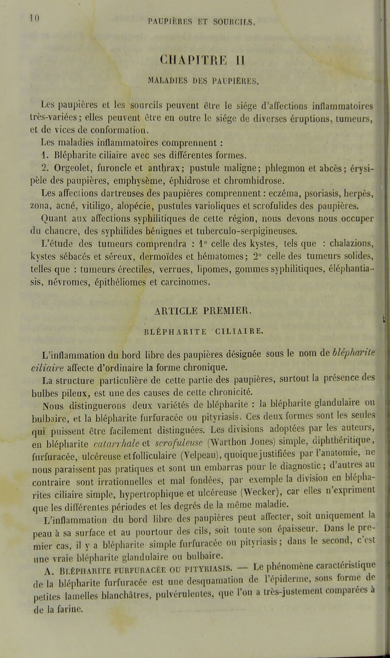 PAUPIF.RKS ET sourcils. CHAPITRE II MALADIES DES PAUPIÈRES. Les paupières et les sourcils peuvent être le siège d'affections inflammatoires très-variées ; elles peuvent être en outre le siège de diverses éruptions, tumeurs, et de vices de conformation. Les maladies inflammatoires comprennent : 1. Blépharite ciliaire avec ses différentes formes. '2. Orgeolel, furoncle et anthrax; pustule maligne; phlegmon et abcès; érysi- pèle des paupières, emphysème, éphidrose et chromhidrose. Les affections darlreuses des paupières comprennent: eczéma, psoriasis, herpès, zona, acné, vililigo, alopécie, pustules varioliques et scrofulides des paupières. Quant aux affections syphilitiques de cette région, nous devons nous occuper du chancre, des syphilides bénignes et tuberculo-serpigineuses. L'étude des tumeurs comprendra : 1° celle des kystes, tels que : chalazions, kystes sébacés et séreux, dermoïdes et hématomes; 2° celle des tumeurs solides, telles que : tumeurs érectiles, verrues, lipomes, gommes syphilitiques, éléphantia- sis, névromcs, épithéliomes et carcinomes. ARTICLE PREMIER. BLÉPHARITE CILIAIRE. L'inflammation du bord libre des paupières désignée sous le nom de blépharite ciliaire affecte d'ordinaire la forme chronique. La structure particulière de cette partie des paupières, surtout la présence des bulbes pileux, est une des causes de celte chronicité. Nous distinguerons deux variétés de blépharite : la blépharile glandulaire ou bulbaire, et la blépharite furfuracéc ou pityriasis. Ces deux formes sont les seules qui puissent être facilement distinguées. Les divisions adoptées par les auteurs, en blépharile catarrhale et scrofuleuse (Warthon Jones) simple, diphthéritique, furfuracéc, ulcéreuse et folliculaire (Velpeau), quoique justifiées par l'anatomie, ne nous paraissent pas pratiques et sont un embarras pour le diagnostic; d'autres au contraire sont irrationnelles et mal fondées, par exemple la division en blépha- rites ciliaire simple, hypertrophique et ulcéreuse (Wecker), car elles n'expriment que les différentes périodes et les degrés de la même maladie. L'inflammation du bord libre des paupières peut affecter, soit uniquement la peau à sa surface et au pourtour des cils, soit toute son épaisseur. Dans le pre- mier cas, il y a blépharite simple furfuracéc ou pityriasis ; dans le second, c est une vraie blépharile glandulaire ou bulbaire. A BrÉPHARiTE furfuracée ou pityriasis. — Le phénomène caracténsiique de la blépharite furfuracée est une desquamation de l'épiderme, sous forme de petites lamelles blanchâtres, pulvérulentes, que l'on a très-justement comparées à de la farine.