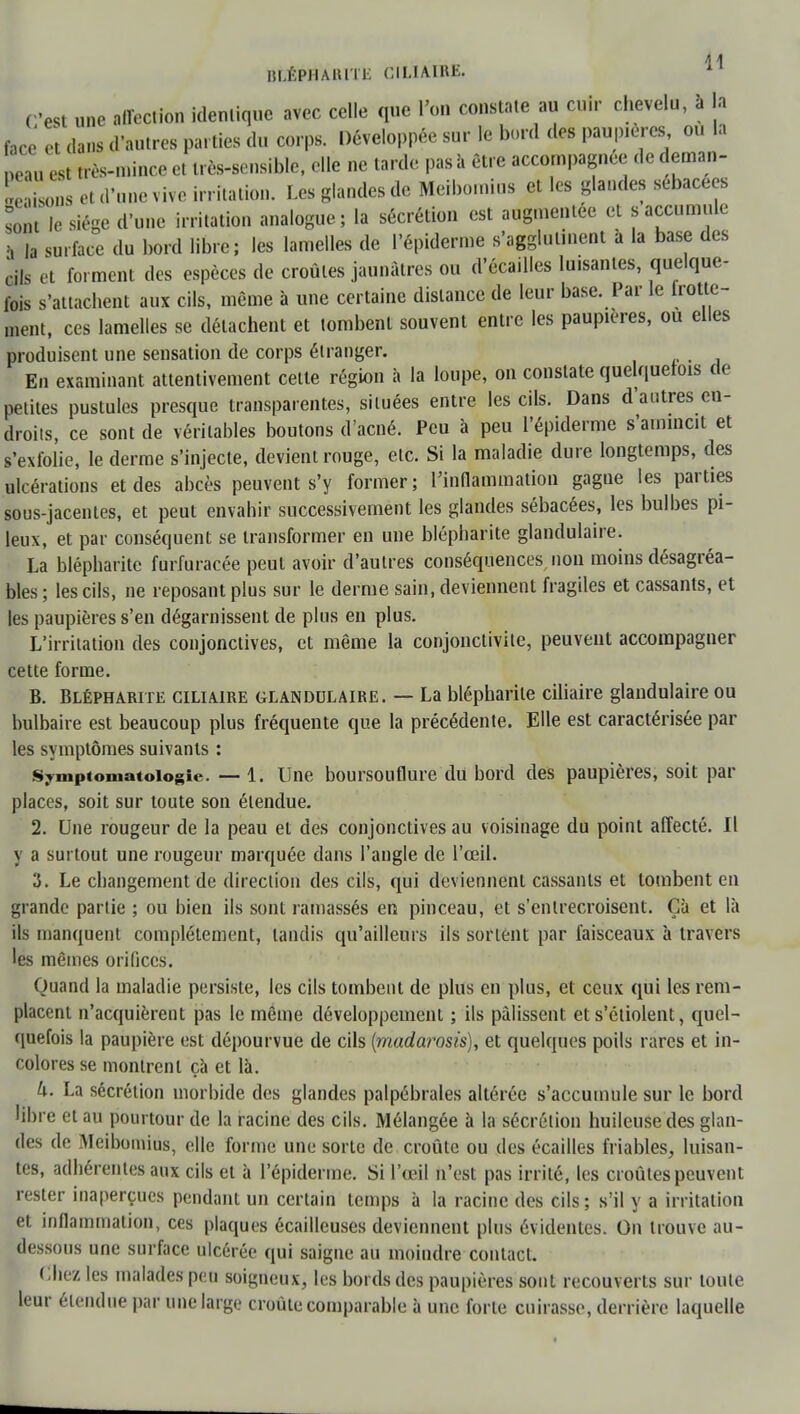 C'est une affection identique avec celle que l'on constate au cuir chevelu, à la face ci dans d'autres parties du corps. Développée sur le bord des paupières, ou la eau est très-mince et très-sensible, elle ne tarde pas h être accompagnée de deman- dons et d'une vive irritation. Les glandes de Meibomius et les glandes sébacées sont le siège d'une irritation analogue; la sécrétion est augmentée et «accumule b |a surface du bord libre; les lamelles de l'épiderme s'agglutinent à la base des cils et forment des espèces de croûtes jaunâtres ou d'écaillés luisantes, quelque- fois s'attachent aux cils, même à une certaine dislance de leur base. Par le frotte- ment, ces lamelles se détachent et tombent souvent entre les paupières, ou elles produisent une sensation de corps étranger. En examinant attentivement cette région à la loupe, on constate quelquefois de petites pustules presque transparentes, situées entre les cils. Dans d'autres en- droits, ce sont de véritables boutons d'acné. Peu à peu l'épiderme s'amincit et s'exfolie, le derme s'injecte, devient rouge, etc. Si la maladie dure longtemps, des ulcérations et des abcès peuvent s'y former; l'inflammation gagne les parties sous-jacentes, et peut envahir successivement les glandes sébacées, les bulbes pi- leux, et par conséquent se transformer en une blépharite glandulaire. La blépharite furfuracée peut avoir d'autres conséquences non moins désagréa- bles ; les cils, ne reposant plus sur le derme sain, deviennent fragiles et cassants, et les paupières s'en dégarnissent de plus en plus. L'irritation des conjonctives, et même la conjonctivite, peuvent accompagner cette forme. B. Blépharite cilimre glandulaire. — La blépharite ciliaire glandulaire ou bulbaire est beaucoup plus fréquente que la précédente. Elle est caractérisée par les symptômes suivants : Symptoniatoiogie. — 1. line boursouflure du bord des paupières, soit par places, soit sur toute son étendue. 2. Une rougeur de la peau et des conjonctives au voisinage du point affecté. Il y a surtout une rougeur marquée dans l'angle de l'œil. 3. Le changement de direction des cils, qui deviennent cassants et tombent en grande partie ; ou bien ils sont ramassés en pinceau, et s'entrecroisent. Ça et là ils manquent complètement, tandis qu'ailleurs ils sortent par faisceaux à travers les mêmes orifices. Quand la maladie persiste, les cils tombent de plus en plus, et ceux qui les rem- placent n'acquièrent pas le même développement ; ils pâlissent et s'étiolent, quel- quefois la paupière est dépourvue de cils {madarosis), et quelques poils rares et in- colores se montrent ça et là. 4. La sécrétion morbide des glandes palpébrales altérée s'accumule sur le bord libre et au pourtour de la racine des cils. Mélangée à la sécrétion huileuse des glan- des de Meibomius, elle forme une sorte de croûte ou des écailles friables, luisan- tes, adhérentes aux cils et à l'épiderme. Si l'œil n'est pas irrité, les croûtes peuvent rester inaperçues pendant un certain temps à la racine des cils ; s'il y a irritation et inflammation, ces plaques écailleuses deviennent plus évidentes. On trouve au- dessous une surface ulcérée qui saigne au moindre contact. Chez les malades peu soigneux, les bords des paupières sont recouverts sur toute leur étendue par une large croûte comparable à une forte cuirasse, derrière laquelle