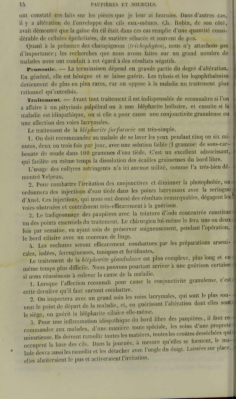 ont constaté ces faits sur les pièces que je leur ai fournies. Dans d'autres cas, il y a altération de l'enveloppe des cils cux-inèines. Ch. Hobin, de son côté, avait démontré que la gaîne du cil était dans ces cas remplie d'une quantité consi- dérable de cellules épithéliales, de matière sébacée et souvent de pus. Quant à la présence des champignons {(richopjiyipn), nous n'y attachons pas d'importance; les recherches que nous avons faites sur un grand nombre de malades nous ont conduit à cet égard à des résultats négatifs. Pronostic. — La terminaison dépend en grande partie du degré d'altération, lin général, elle est bénigne et se laisse guérir. Les tylosis et les logophthalmies deviennent de plus en plus rares, car on oppose à la maladie un traitement plus rationnel qu'autrefois. Traitement. — Avant tout traitement il est indispensable de reconnaître si l'on a affaire à un pityriasis palpébral ou à une blépharite bulbaire, et ensuite si la maladie est idiopathique, ou si elle a pour cause une conjonctivite granuleuse ou une affection des voies lacrymales. Le traitement de la blépharite furfuracée est très-simple. 1. On doit recommander au malade de se laver les yeux pendant cinq ou six mi- nutes, deux ou trois fois par jour, avec une solution faible (1 gramme) de sous-car- bonate de soude dans 100 grammes d'eau tiède. C'est un excellent adoucissant, qui facilite en même temps la dissolution des écailles graisseuses du bord libre. L'usage des collyres astringents n'a ici aucune utilité, comme l'a très-bien dé- montré Vel peau. 2. Pour combattre l'irritation des conjonctives et diminuer la photophobie, oni ordonnera des injections d'eau tiède dans les points lacrymaux avec la seringue ^ d'Anel. Ces injections, qui nous ont donné des résultats remarquables, dégagent les voies obstruées et contribuent très-efficacement à la guérison. 3. Le badigeonnage des paupières avec la teinture d'iode concentrée constitue un des points essentiels du traitement. Le chirurgien lui-même le fera une ou deuxi fois par semaine, en ayant soin de préserver soigneusement, pendant l'opération, le bord ciliaire avec un morceau de linge. il. Les rechutes seront efficacement combattues par les préparations arseni- cales, iodées, ferrugineuses, toniques et fortifiantes. Le traitement de la blépharite glandulaire est plus complexe, plus long et en même temps plus difficile. Nous pouvons pourtant arriver à une guérison certaine si nous réussissons à enlever la cause de la maladie. 1. Lorsque l'affection reconnaît pour cause la conjonctivite granuleuse, ceslt cette dernière qu'il faut surtout combattre. _ 2 On inspectera avec un grand soin les voies lacrymales, qui sont le plus sou- vent le point de départ de la maladie, et, en guérissant l'altération dont elles sontt le siège, on guérit la blépharite ciliaire elle-même. 3 Pour une inflammation idiopathique du bord libre des paupières, il faut re- commander aux malades, d'une manière toute spéciale, les soins d'une propreté■ minutieuse. Ils doivent ramollir toutes les matières, toutes les croûtes desséchées qui occupent la base des cils. Dans la journée, à mesure qu'elles se forment, le nu* Sade devra aussi les ramollir et les détacher avec l'ongle du doigt. Laissées sur place, elles abriteraient le pus et activeraient l'irritation.