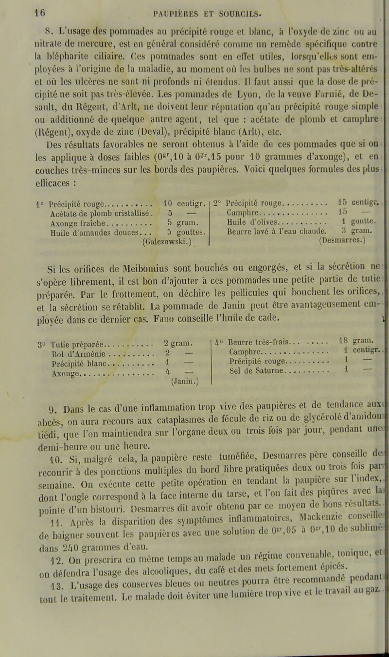 8. L'usage des pommades au précipité rouge et blanc, à l'oxyde de zinc ou au nitrate de mercure, est en général considéré comme un remède spécifique contre la bfêphàrite ciliaire. des pommades sont en effet utiles, lorsqu'elles sont em- ployées h l'origine de la maladie, au moment où les bulbes ne sont pas très-altères et où les ulcères ne sont ni profonds ni étendus; Il faut aussi que la dose de pré- cipité ne soit pas très-élevée. Les pommades de Lyon, de la veuve Farnié, de De- sault, du Régent, d'Arlt, ne doivent leur réputation qu'au précipité rouge simple ou additionné de quelque autre agent, tel que : acétate de plomb et camphre (Régent), oxyde de zinc (Dcval), précipité blanc (Arlt), etc. Des résultats favorables ne seront obtenus à l'aide de ces pommades que si on les applique à doses faibles (0gr,10 à 0sr,l5 pour 10 grammes d'axonge), et en couches très-minces sur les bords des paupières. Voici quelques formules des plus ellicaces : ■1° Précipité rouge 10 centigr. Acétate de plomb cristallisé. 5 — Axonge fraîche 5 gram. Huile d'amandes douces... 5 gouttes. (Galezowski.) 2° Précipité rouge 15 centigr. Camphre 15 — Huile d'olives 1 goutte. Beurre lavé à l'eau chaude. 3 grain. (Desmarres.) Si les orifices de Meibomius sont bouchés ou engorgés, et si la sécrétion ne s'opère librement, il est bon d'ajouter à ces pommades une petite partie de tutie préparée. Par le frottement, on déchire les pellicules qui bouchent les orifices,, et la sécrétion se rétablit. La pommade de Janin peut être avantageusement em- ployée dans ce dernier cas. Fano conseille l'huile de cade. | 3° Tutie préparée 2 gram. Bol d'Arménie 2 — Précipité blanc Axonge 4 (Janin.) 4° Beurre très-frais 18 gram. Camphre 1 centigr. Précipité rouge 1 — Sel de Saturne 1 9 Dans le cas d'une inflammation trop vive des paupières et de tendance auxi abcès, on aura recours aux cataplasmes de fécule de riz ou de glycéroléd'amidon, tiédi, que l'on maintiendra sur l'organe deux ou trois fois par jour, pendant unci demi-heure ou une heure. 10 Si malgré cela, la paupière reste tuméfiée, Desmarres père conseille de, recourir â des ponctions multiples du bord libre pratiquées deux ou trois fois pan semaine. On exécute cette petite opération en tendant la paupière sur l index,, dont l'ongle correspond à la face interne du tarse, et l'on fait des piqûres avec la. pointe d'un bistouri. Desmarres dit avoir obtenu par ce moyen de bons résultats. H Après la disparition des symptômes inflammatoires, Mackenzie conseille de baigner souvent les paupières avec une solution de 0r,05 * 0*',10 de sublime dans 260 grammes d'eau. ,„„:„„«. pi 12 On prescrira en même lemps au malade un régime convenable, tonique, en on défendra l'usage des alcooliques, du café et des mets fortement ep.cés. 13 L'usage des conserves bleues ou neutres pourra être recommande pendant, tout le traitement. Le malade doit éviter une lumière trop vive et le travail au 0az.