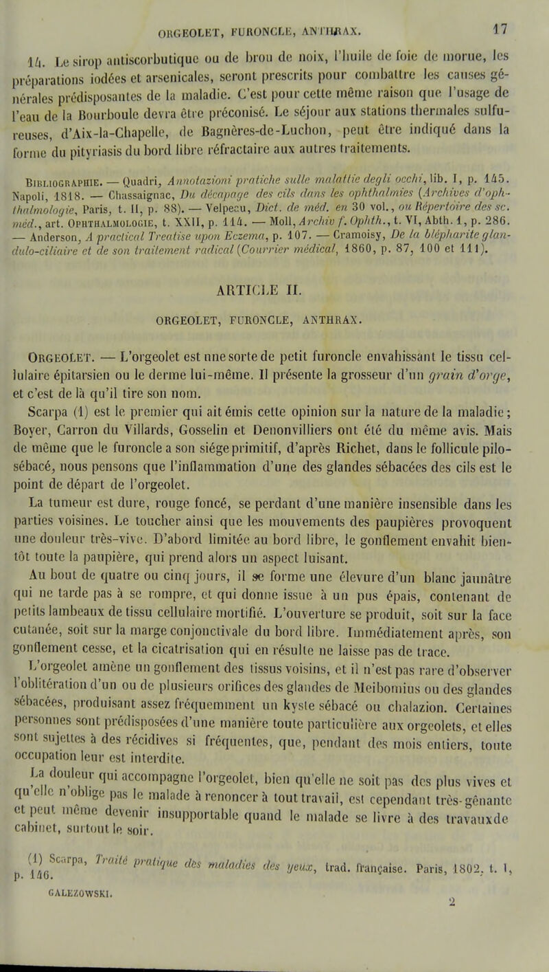 lli. Le sirop anliscorbutique ou de brou de noix, l'huile de foie de morue, les préparations iodées et arsenicales, seront prescrits pour combattre les causes gé- nérales prédisposantes de la maladie. C'est pour cette même raison que l'usage de l'eau de la Bourboule devra être préconisé. Le séjour aux stations thermales sulfu- reuses, d'Aix-la-Chapelle, de Bagnères-de-Luchon, peut être indiqué dans la forme du pityriasis du bord libre réfractaire aux autres traitements. Bibliographie. — Quadri, Annotazioni pratiche sulle malattie degli çcchi, lib. I, p. 145. Napoli, 1818. — Chassaignac, Du décapage des cils dans les ophthalmies (Archives d'oph- thalmologie, Paris, t. II, p. 88). — Velpecu, Dict. de méd. en 30 vol., ou Répertoire des se. méd., art. Ophthalmologie, t. XXII, p. 114. — Molière/au f. Ophth., t. VI, Abth. 1, p. 286. — Anderson, A praclical Treatise upon Eczéma, p. 107. — Cramoisy, De la btépharite glan- dulo-ciliaire et de son traitement radical (Courrier médical, 1860, p. 87, 100 et 111). ARTICLE IL ORGEOLET, FURONCLE, ANTHRAX. Orgeolet. — L'orgeolet est nne sorte de petit furoncle envahissant le tissu cel- lulaire épitarsien ou le derme lui-même. II présente la grosseur d'un grain d'orge, et c'est de là qu'il tire son nom. Scarpa (1) est le premier qui ait émis celte opinion sur la nature de la maladie; Boyer, Carron du Villards, Gosselin et Denonvilliers ont été du même avis. Mais de même que le furoncle a son siège primitif, d'après Richet, dans le follicule pilo- sébacé, nous pensons que l'inflammation d'une des glandes sébacées des cils est le point de départ de l'orgeolet. La tumeur est dure, rouge foncé, se perdant d'une manière insensible dans les parties voisines. Le toucher ainsi que les mouvements des paupières provoquent une douleur très-vive. D'abord limitée au bord libre, le gonflement envahit bien- tôt toute la paupière, qui prend alors un aspect luisant. Au bout de quatre ou cinq jours, il se forme une élevure d'un blanc jaunâtre qui ne tarde pas à se rompre, et qui donne issue à un pus épais, contenant de pelils lambeaux de tissu cellulaire mortifié. L'ouverture se produit, soit sur la face cutanée, soit sur la marge conjonctivale du bord libre. Immédiatement après, son gonflement cesse, et la cicatrisation qui en résulte ne laisse pas de trace. L'orgeolet amène un gonflement des lissus voisins, et il n'est pas rare d'observer l'oblitération d'un ou de plusieurs orifices des glandes de Meibomius ou des glandes sébacées, produisant assez fréquemment un kysie sébacé ou chalazion. Certaines personnes sont prédisposées d'une manière toute particulière aux orgcolets, et elles sont sujettes à des récidives si fréquentes, que, pendant des mois entiers, toute occupation leur est interdite. La douleur qui accompagne l'orgeolet, bien qu'elle ne soit pas des plus vives et qu elle n oblige pas le malade à renoncer à tout travail, est cependant très-gênante et peut même devenir insupportable quand le malade se livre à des travauxde cabinet, surtout le soir. (l^Scrpa, Traité pratique des maladies des yeux, trad. française. Paris, 1802, t. 1, 2 p. 146 GALEZOWSKI
