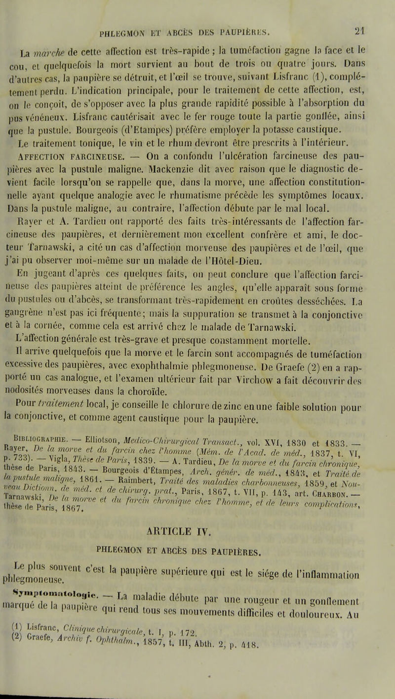 La marche de cette affection est très-rapide ; la tuméfaction gagne la face et le cou, et quelquefois la mort survient au bout de trois ou quatre jours. Dans d'autres cas, la paupière se détruit, et l'œil se trouve, suivant Lisfranc (1), complè- tement perdu. L'indication principale, pour le traitement de cette affection, est, ou le conçoit, de s'opposer avec la plus grande rapidité possible à l'absorption du pus vénéneux. Lisfranc cautérisait avec le fer rouge toute la partie gonflée, ainsi que la pustule. Bourgeois (d'Etampes) préfère employer la potasse caustique. Le traitement tonique, le vin et le rhum devront être prescrits à l'intérieur. Affection FARCiNEUSE. — On a confondu l'ulcération farcineuse des pau- pières avec la pustule maligne. Mackenzie dit avec raison que le diagnostic de- vient facile lorsqu'on se rappelle que, dans la morve, une affection constitution- nelle ayant quelque analogie avec le rhumatisme précède, les symptômes locaux. Dans la pustule maligne, au contraire, l'affection débute par le mal local. Rayer et A. Tardieu ont rapporté des faits très-intéressants de l'affection far- cineuse des paupières, et dernièrement mon excellent confrère et ami, le doc- teur Tarnawski, a cité un cas d'affection morveuse des paupières et de l'œil, que j'ai pu observer moi-même sur un malade de l'Hôtel-Dieu. En jugeant d'après ces quelques faits, on peut conclure que l'affection farci- neuse des paupières atteint de préférence les angles, qu'elle apparaît sous forme du pustules ou d'abcès, se transformant très-rapidement en croûtes desséchées. La gangrène n'est pas ici fréquente; mais la suppuration se transmet à la conjonctive et à la cornée, comme cela est arrivé chez le malade de Tarnawski. L'affection générale est très-grave et presque constamment mortelle. Il arrive quelquefois que la morve et le farcin sont accompagnés de tuméfaction excessive des paupières, avec exophthalmie phlegmoneuse. De Graefe (2) en a rap- porté un cas analogue, et l'examen ultérieur fait par Virchow a fait découvrir des nodosités morveuses dans la choroïde. Pour traitement locti, je conseille le chlorure de zinc en une faible solution pour la conjonctive, et comme agent caustique pour la paupière. Bibliographie. — Elliotson, Medico-Cliiruryical Transuct., vol. XVI, 1830 et 1833 — Rayer De la morue et du farcin chez l'homme (Mém. de l'Acad. de méd., 1837, t. VI fh/j il 7, J'S183l- ~ A- Tardieu' De la morve et du f«™ chronique, thèse de Pans 1843. - Bourgeois d'Étampes, Arch. génér. de méd., 1843, et Traité de %a7m^ZnV\ 1/61;7 Rfimbert* TmM dGS *«**■ émeutes, 1859, TnoÎ KSSnt In 2, C7e7c/tr7- *»*•> Paris' 1867, t. VII, p. 143, art. Charbon. - thèse2 P';r£ [Z famn Chr0mqWC Ckez rh°mme> ct de lmrf< implication ARTICLE IV. phlegmon et abcès des paupières. PhfegmoneuseUVent *'** '* ***** <l™ est le siège de l'inflammation mZ7rdlTmu7t' ~La '!laladie débule par ««e rougeur et un gonflement marqué de la paup.ère qU1 rend tous ses mouvements difficiles et douloureux. Au Sa! f^n\Cli^uechirurgicale, t. I, p. 172. (2) Graefe, Arc/uv f. Ophtkalrn., 1857, l. III, Abth. 2, p. 418.