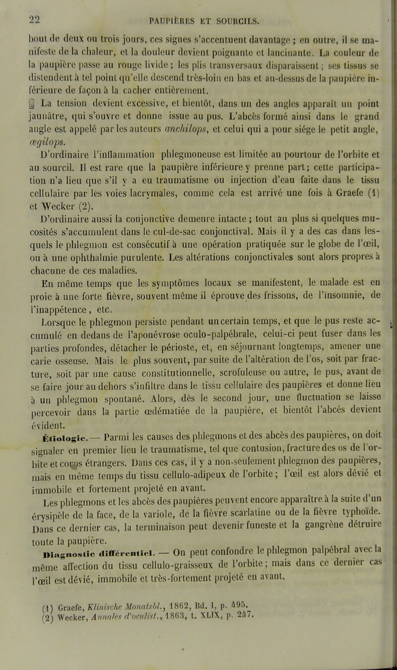 bout de deux ou trois jours, ces signes s'accentuent davantage ; en outre, il se ma- nifeste de la chaleur, et la douleur devient poignante et lancinante. La couleur de la paupière passe au rouge livide ; les plis transversaux disparaissent ; ses tissus se distendent à tel point qu'elle descend très-loin en bas et au-dessus de la paupière in- férieure de façon a la cacher entièrement. | La tension devient excessive, et bientôt, dans un des angles apparaît un point jaunâtre, qui s'ouvre et donne issue au pus. L'abcès formé ainsi dans le grand angle est appelé par les auteurs ancldlops, et celui qui a pour siège le petit angle, œgilops. D'ordinaire l'inflammation phiegmoneuse est limitée au pourtour de l'orbite et au sourcil. Il est rare que la paupière inférieure y prenne part ; cette participa- tion n'a lieu (pie s'il y a eu traumatisme ou injection d'eau faite dans le lissu cellulaire par les voies lacrymales, comme cela est arrivé une fois à Graefe (1) et Wecker (2). D'ordinaire aussi la conjonctive demeure intacte ; tout au plus si quelques mu- cosités s'accumulent dans le cul-de-sac conjonctival. Mais il y a des cas dans les- quels le phlegmon est consécutif à une opération pratiquée sur le globe de l'œil, ou à une ophthalmie purulente. Les altérations conjonctivales sont alors propres à chacune de ces maladies. En même temps que les symptômes locaux se manifestent, le malade est en proie à une forte lièvre, souvent même il éprouve des frissons, de l'insomnie, de l'inappétence, etc. Lorsque, le phlegmon persiste pendant un certain temps, et que le pus reste ac- cumulé en dedans de l'aponévrose oculo-palpébrale, celui-ci peut fuser dans les parties profondes, détacher le périoste, et, en séjournant longtemps, amener une carie osseuse. Mais le plus souvent, par suite de l'altération de l'os, soit par frac- ture, soit par une cause constitutionnelle, scrofuleuse ou autre, le pus, avant de se faire jour au dehors s'infiltre dans le lissu cellulaire des paupières et donne lieu à un phlegmon spontané. Alors, dès le second jour, une fluctuation se laisse percevoir dans la partie œdématiée de la paupière, et bientôt l'abcès devient évident. Éiiologie.— Parmi les causes des phlegmons et des abcès des paupières, on doit signaler en premier lieu le traumatisme, tel que contusion, fracture des os de 1 or- bite etcoi#s étrangers. Dans ces cas, il y a non-seulement phlegmon des paupières, mais en même temps du tissu cellulo-adipeux de l'orbite; l'œil est alors dévié et immobile et fortement projeté en avant. Les phlegmons et les abcès des paupières peuvent encore apparaître à la suite d'un érysipèle de la face, de la variole, de la fièvre scarlatine ou de la fièvre typhoïde. Dans ce dernier cas, la terminaison peut devenir funeste et la gangrène détruire toute la paupière. l»ia«noSiic différentiel. — On peut confondre le phlegmon palpébral avec la même affection du tissu celiulo-graisseux de l'orbite; mais dans ce dernier cas l'œil est dévié, immobile et très-fortement projeté en avant. (1) Graefe, Klinische Monatsbl., 1862, Bd. I, p. Û95. 12) Wecker, Annales tfvûtiltst.i 1863, l. XLIX, p. 2û7.