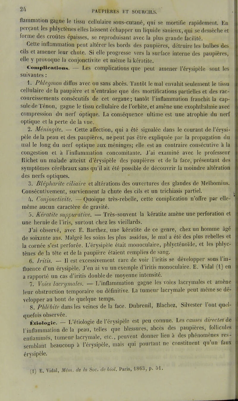 flammation gagne le tissu cellulaire sous-cutané, qui se mortifie rapidement. En perçant les phlyctènes elles laissent échapper un liquide sanieux, qui se dessèche et forme des croûtes épaisses, se reproduisant avec la plus grande facilité. Cette inflammation peut altérer les bords des paupières, détruire les bulbes des cils et amener leur chute. Si elle progresse vers la surface interne des paupières, elle y provoque la conjonctivite et même la kératite. Complication*. — Les complications que peut amener l'érysipèle sont les suivantes : 1. Phlegmon diffus avec ou sans abcès. Tantôt le mal envahit seulement le tissu cellulaire de la paupière et n'entraîne que des mortifications partielles et des rac- courcissements consécutifs de cet organe; tantôt l'inflammation franchit la cap- sule de Ténon, gagne le tissu cellulaire de l'orbite, et amène une exophthahnie avec compression du nerf optique. La conséquence ultime est une atrophie du nerf optique et la perte de la vue. 2. Méningite. — Cette affection, qui a été signalée dans le courant de l'érysi- pèle delà peau et des paupières, ne peut pas être expliquée par la propagation du mal le long du nerf optique aux méninges; elle est au contraire consécutive à la congestion et à l'inflammation concomitante. J'ai examiné avec le professeur Richet un malade atteint d'érysipèle des paupières et de la face, présentant des symptômes cérébraux sans qu'il ail été possible de découvrir la moindre altération des nerfs optiques. 3. Blépharite ciliaire et altérations des ouvertures des glandes de Meïbomius. Consécutivement, surviennent la chute des cils et un trichiasis partiel. k. Conjonctivite. — Quoique très-rebelle, celte complication n'offre par elle- même aucun caractère de gravité. 5. Kératite suppurative. — Très-souvent la kératite amène une perforation et une hernie de l'iris, surtout chez les vieillards. J'ai observé, avec E. Barthez, une kératite de ce genre, chez un homme âgé de soixante ans. Malgré les soins les plus assidus, le mal a été des plus rebelles et la cornée s'est perforée. L'érysipèle était monoculaire, phlycténoïde, et les phlyc- tènes de la tête et de la paupière étaient remplies de sang. 6. Iritis. — Il est excessivement rare de voir Tiritis se développer sous l'in- fluence d'un érysipèle. J'en ai vu un exemple d'iritis monoculaire. E. Vidal (1) en a rapporté un cas d'iritis double de moyenne intensité. 7. Voies lacrymales. — L'inflammation gagne les voies lacrymales et amène leur obstruction temporaire ou définitive. La tumeur lacrymale peut même se dé- velopper au bout de quelque temps. 8. Phlébite dans les veines de la face. Dubreuil, Blachez, Silvester l'ont quel- quefois observée. Ériolôgie. — L'étiologie de l'érysipèle est peu connue. Les cames directes de l'inflammation de la peau, telles que blessures, abcès des paupières, follicules enflammés, tumeur lacrymale, etc., peuvent donner lieu à des phénomènes res- semblant beaucoup à l'érysipèle, mais qui pourtant ne constituent qu'un faux érysipèle. (1) E. Vidal, Mém. de la Soc. de biol. Paris, 1863, p. ô