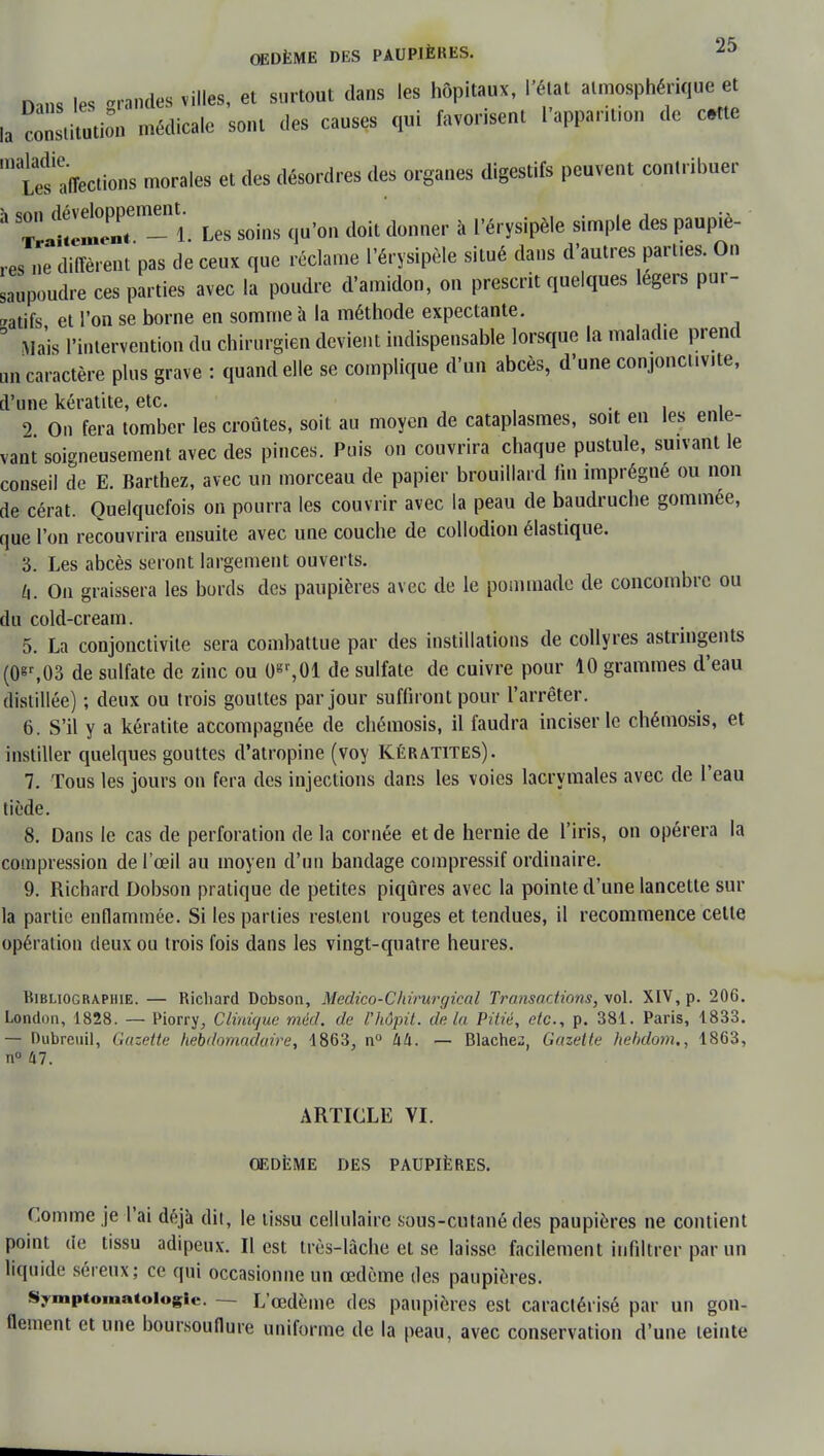 Mm les grandes villes, et surtout dans les hôpitaux, l'état atmosphérique et la constitution médicale sont des causes qui favorisent l'apparu,™ de cite '^'affections morales et des désordres des organes digestifs peuvent contribuer ^ ^llenT n-ï. Les soins qu'on doit donner à l'érysipèle simple des paupiè- res ne diffèrent pas de ceux que réclame l'érysipèle situé dans d'autres part.es. On saupoudre ces parties avec la poudre d'amidon, on prescrit quelques légers pur- gatifs et l'on se borne en somme à la méthode expectante. 5 Mais l'intervention du chirurgien devient indispensable lorsque la maladie prend ail caractère plus grave : quand elle se complique d'un abcès, d'une conjonctivite, d'une kératite, etc. , 2 On fera tomber les croûtes, soit au moyen de cataplasmes, soit en les enle- vant soigneusement avec des pinces. Puis on couvrira chaque pustule, suivant le conseil de E. Barthez, avec un morceau de papier brouillard fin imprègne ou non de cérat. Quelquefois on pourra les couvrir avec la peau de baudruche gommée, que l'on recouvrira ensuite avec une couche de collodion élastique. 3. Les abcès seront largement ouverts. h. On graissera les bords des paupières avec de le pommade de concombre ou du cold-cream. 5. La conjonctivite sera combattue par des instillations de collyres astringents (0«r,03 de sulfate de zinc ou 0gr,01 de sulfate de cuivre pour 10 grammes d'eau distillée) ; deux ou trois gouttes par jour suffiront pour l'arrêter. 6. S'il y a kératite accompagnée de chémosis, il faudra inciser le chémosis, et instiller quelques gouttes d'atropine (voy Kératites). 7. Tous les jours on fera des injections dans les voies lacrymales avec de l'eau tiède. 8. Dans le cas de perforation de la cornée et de hernie de l'iris, on opérera la compression de l'œil au moyen d'un bandage compressif ordinaire. 9. Richard Dobson pratique de petites piqûres avec la pointe d'une lancette sur la partie enflammée. Si les parties restent rouges et tendues, il recommence cette opération deux ou trois fois dans les vingt-quatre heures. Bibliographie. — Richard Dobson, Médico-Chirurgical Transactions, vol. XIV, p. 206. London, 1828. — Piorry, Cliuiuue méd. de Vhôpit. delà Pitié, etc., p. 381. Paris, 1833. — Dubreuil, Gazette hebdomadaire, 4863, n° UU. — Blachez, Gazette hekdom., 1863, n° 47. ARTICLE VI. ŒDÈME DES PAUPIÈRES. Comme je l'ai déjà dit, le tissu cellulaire sous-cutané des paupières ne contient point (ie tissu adipeux. Il est très-lâche et se laisse facilement infiltrer par un liquide séreux; ce qui occasionne un œdème des paupières. Symptomatoiogie. — L'œdème des paupières est caractérisé par un gon- flement et une boursouflure uniforme de la peau, avec conservation d'une teinte