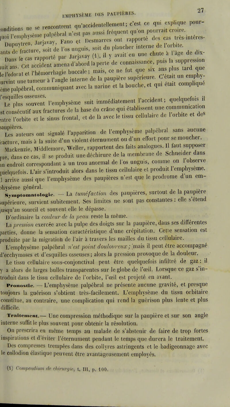 EMPHYSÈME DES PAUPIERES. „ «p rencontrent qu'accidentellement; c'est ce qui explique pour- Œ ISS^ ** .a suppression î5££ ££5. buccale; Jais, ce ne fut que s, ^ nrvi.it e tumeur à l'angle interne de la paupière supérieure. G éta t un empnv ^brXcommunic^ant avec la narine et la bouche, et qui était compliqué l'emphysème suit immédiatement l'accident; quelquefois il «tconsécutiî aux fracturesde la base du crâne qui établissent atre l'orbite et le sinus frontal, et de là avec le tissu cellulaire de 1 orbite et des T^auieurs ont signalé l'apparition de l'emphysème palpébral sans aucune raclure mais à la suite d'un violent éternument ou d'un effort pour se moucher. Mackenzie, Middlemore, Weller, rapportent des faits analogues. Il laut supposer me, dans ce cas, il se produit une déchirure de la membrane de Schneider dans m endroit correspondant à un trou anormal de l'os unguis, comme on 1 observe melquefois. L'air s'introduit alors dans le tissu cellulaire et produit l'emphysème. 1 arrive aussi que l'emphysème des paupières n'est que le prodrome d'un em- ihvsème général. Sjmpiomatoiosie. — La tuméfaction des paupières, surtout de la paupière supérieure, survient subitement. Ses limites ne sont pas constantes : elle s'étend lusqu'au sourcil et souvent elle le dépasse. D'ordinaire la couleur de la peau reste la même. La pression exercée avec la pulpe des doigts sur la paupière, dans ses différentes parties, donne la sensation caractéristique d'une crépitation. Cetie sensation est produite par la migration de l'air à travers les mailles du tissu cellulaire. L'emphysème palpébral n'est point douloureux ; [mais il peut être accompagné d'ecchymoses et d'esquilles osseuses; alors la pression provoque de la douleur. Le tissu cellulaire sous-conjonctival peut être quelquefois infiltré de gaz : il y a alors de larges bulles transparentes sur le globe de l'œil. Lorsque ce gaz s'in- troduit dans le tissu cellulaire de l'orbite, l'œil est projeté en avant. Pronostic. — L'emphysème palpébral ne présente aucune gravité, et presque toujours la guérison s'obtient très-facilement. L'emphysème du tissu orbitaire constitue, au contraire, une complication qui rend la guérison plus lente et plus difficile. Traitement.— Une compression méthodique sur la paupière et sur son angle interne suffit le plus souvent pour obtenir la résolution. On prescrira en même temps au malade de s'abstenir de faire de trop fortes inspirations et d'éviter l'éternument pendant le temps que durera le traitement. Des compresses trempées dans des collyres astringents et le badigeonnage avec le collodion élastique peuvent être avantageusement employés. (1) Compendiurn de chirurgie, t. III, p. 100.