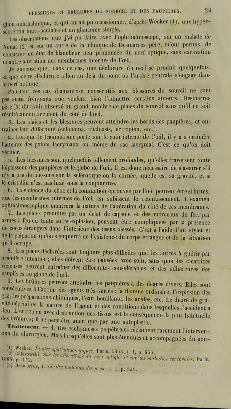 lion ophthalmique, ct qui au, ait Pu occasionner, d'après Wecker (1), une hyper- sécrétion intra-oculaire et un glaucome simple. Les observations que j'ai pu faire avec Pophthalmoscope, sur un malade de Nouât (2) et sur un autre de la clinique de Desmarres père, m'ont permis de constater un état de blancheur peu prononcée du nerf optique, sans excavation ni autre altération des membranes internes de l'œil. Je suppose que, dans ce cas, une déchirure du nerf se produit quelquefois, et que celte déchirure a lieu au delà du point où l'artère centrale s'engage dans le nerf optique. Pourtant ces cas d'amaurose consécutifs aux blessures du sourcil ne sont pas aussi fréquents que veulent bien l'admettre certains auteurs. Desmarres père (3) dit avoir observé un grand nombre de plaies du sourcil sans qu'il en soit résulté aucun accident du côté de l'œil. 3. Les plaies et les blessures peuvent atteindre les bords des paupières, et en- traîner leur difformité (coloboma, trichiasis, ectropion, etc.). lx. Lorsque le traumatisme porte sur le coin interne de l'œil, il y a à craindre l'atteinte des points lacrymaux ou même du sac lacrymal. C'est ce qu'on doit vérifier. 5. Les blessures sont quelquefois tellement profondes, qu'elles traversent toute l'épaisseur des paupières et le globe de l'œil. Il est donc nécessaire de s'assurer s'il n'y a pas de blessure sur la sclérotique ou la cornée, quelle est sa gravité, et si le cristallin n'est pas luxé sous la conjonctive. 6. La violence du choc et la commotion éprouvée par l'œil peuvent être si fortes, que les membranes internes de l'œil en subissent le retentissement. L'examen ophthalmoscopique montrera la nature de l'altération du côté de ces membranes. 7. Les plaies produites par un éclat de capsule et des morceaux de fer, par armes à feu ou toute autre explosion, peuvent être compliquées par la présence de corps étrangers dans l'intérieur des tissus blessés. C'est à l'aide d'un stylet et de la palpation qu'on s'enquerra de l'existence du corps étranger et de la situation qu'il occupe. 8. Les plaies déchirées sont toujours plus difficiles que les autres à guérir par première intention; elles doivent être pansées avec soin, sans quoi les cicatrices vicieuses peuvent entraîner des difformités considérables et des adhérences des paupières au globe de l'œil. 9. Les brûlures peuvent atteindre les paupières à des degrés divers. Elles sont consécutives à l'action des agents très-variés : la flamme ordinaire, l'explosion des gaz, es préparations chimiques, l'eau bouillante, les acides, etc. Le degré de gra- vite dépend de la nature de l'agent et des conditions dans lesquelles l'accident a Zhrmn I!PT aVeC destruction des lissus la conséquence la plus habituelle des brûlures; il ne peut être guéri que par une autoplastie. ti JXTCm - \' DeS ecchymoses palpébrales réclament rarement l'interven- tion du chuurgten. Mais lorsqu'elles sont plus étendues et accompagnées du gon- S SS*' Î-UdJS 0!)ht''a^ologiques. Paris, 1863, t. I, p 666 ml pa,rr ' •S * alté'di'mS dU ***** « ^maladies céréale, Paris, (3) Desmarres, Traité des maladies des yeux, t. I, p. 542.