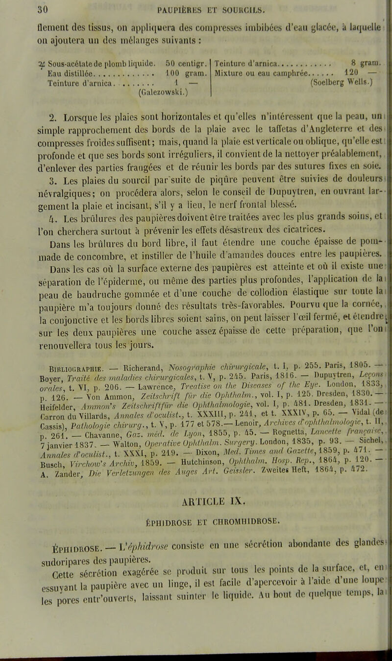 dément des tissus, on appliquera des compresses Imbibées d'eau placée, à laquelle on ajoutera un des mélanges suivants : if Sous-acétale de plomb liquide. 50 centigr. Eau distillée 100 gram. Teinture d'arnica. 1 — (Galezowski.) Teinture d'arnica 8 gram. Mixture ou eau camphrée 120 — (Soelberg Wells.) 2. Lorsque les plaies sont horizontales et qu'elles n'intéressent que la peau, uni simple rapprochement des bords de la plaie avec le laiïetas d'Angleterre et des compresses froides suffisent; mais, quand la plaie est verticale ou oblique, qu'elle esli profonde et que ses bords sont irréguliers, il convient de la nettoyer préalablement, d'enlever des parties frangées et de réunir les bords par des sutures fixes en soie. 3. Les plaies du sourcil par'suite de piqûre peuvent être suivies de douleurs- névralgiques; on procédera alors, selon le conseil de Dupuytren, en ouvrant lar- gement la plaie et incisant, s'il y a lieu, le nerf frontal blessé. U. Les brûlures des paupières doivent élre traitées avec les plus grands soins, et l'on cherchera surtout à prévenir les effets désastreux des cicatrices. Dans les brûlures du bord libre, il faut étendre une couche épaisse de pom- made de concombre, et instiller de l'huile d'amandes douces entre les paupières. Dans les cas où la surface externe des paupières est atteinte et où il existe une séparation de l'épidémie, ou même des parties plus profondes, l'application de la peau de baudruche gommée et d'une couche de collodion élastique sur toute la paupière m'a toujours donné des résultats très-favorables. Pourvu que la cornée, la conjonctive et les bords libres soient sains, on peut laisser l'œil fermé, et étendre j sur les deux paupières une couche assez épaisse de cette préparation, que l'on renouvellera tous les jours. Bibliographie. — Richerand, Nosographie chirurgicale, t. î, p. 255. Paris, 1805.—- Boyer, Traité des maladies chirurgicales, t. V, p. 245. Paris, 1816. - Dupuytren, Leçons, orales t. VI, p. 206. — Lawrence, Treatise on the Diseases of the Eye. London, 18o3, p 126 — Von Ammon, Zeitschrift fiir die Ophthalm., vol. I, p. 125. Dresden, 1830.— Heifelder, Ammo?i's Zeitschrift fur die Ophthalmologie, vol. I, p. 481. Dresden, 1831. Carron du Villards, Annales d'oculist., t. XXXIII, p. 241, et t. XXXlV, p. 65 - Vidal (de Cassis), Pathologie chirurg., t. V, p. 177 et 578.— Lenoir, Archives d'ophthalmologie, t. II,. n 261. — Chavanne, Gaz. méd. de Lyon, 1855, p. 45. — Rognetta, Lancette française,. 7 janvier 1837 — Walton, Operative Ophthalm. Surgery. London, 1835, p. 93. — Sichel,. Annales d'oculist., t. XXXI, p. 219. - Dixon, Me^d Times and Gazette, 1859> p. 471. - Busch, Virchow's Archiv, 1859. - Hutchinson, Ophthalm Hosp. Rep. iSU p. 120. - A. Zander, Die Verletzungen des Auges Art. Geissler. Zwe.tes Heft, 1864, p. 4/2. ARTICLE IX. ÊPH1DROSE ET CHROMUIDROSE. ÉPHIDROSE. — Véphidrose consiste en une sécrétion abondante des glandes ; sudoripares des paupières. Cette sécrétion exagérée se produit sur tous les points de la surface, et, en essuyant la paupière avec un linge, il est facile d'apercevoir à l'aide d'une loupe les pores entr'ouverls, laissant suinter le liquide. Au bout de quelque temps, la.