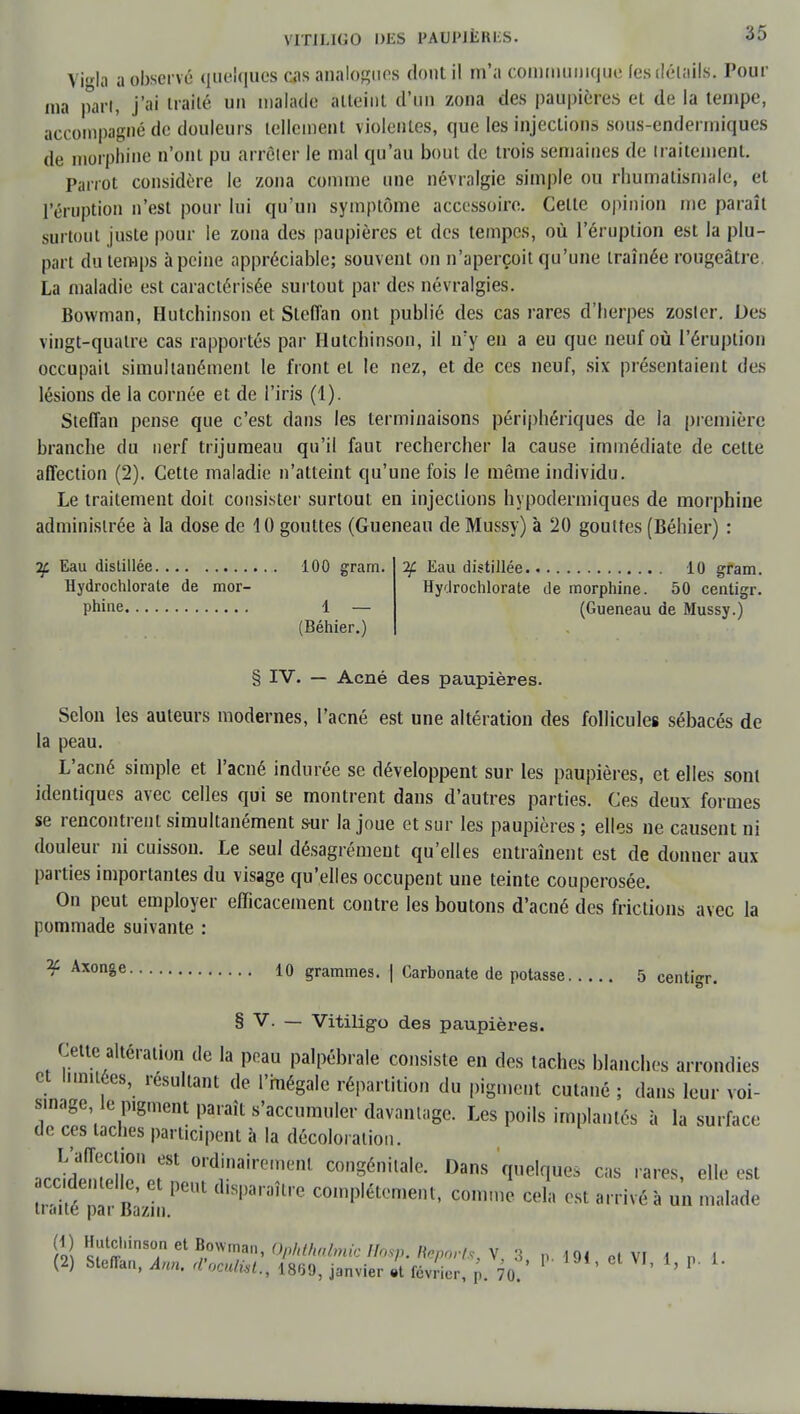 Vigla a observé guelques cas analogues dont il m'a communique les détails. Pour ma part, j'ai traité un malade atteint d'un zona des paupières et de la tempe, accompagné de douleurs tellement violentes, que les injections sous-endermiques de morphine n'ont pu arrêter le mal qu'au bout de trois semaines de traitement. Parrot considère le zona comme une névralgie simple ou rhumatismale, et l'éruption n'est pour lui qu'un symptôme accessoire. Celte opinion me paraît surtout juste pour le zona des paupières et des tempes, où l'éruption est la plu- part du temps à peine appréciable; souvent on n'aperçoit qu'une traînée rougeâtre La maladie est caractérisée surtout par des névralgies. Bowman, Hutchinson et Steffan ont publié des cas rares d'herpès zosler. Des vingt-quatre cas rapportés par Hutchinson, il n'y en a eu que neuf où l'éruption occupait simultanément le front et le nez, et de ces neuf, six présentaient des lésions de la cornée et de l'iris (4). Steffan pense que c'est dans les terminaisons périphériques de la première branche du nerf trijumeau qu'il faut rechercher la cause immédiate de celle affection (2). Cette maladie n'atteint qu'une fois le même individu. Le traitement doit consister surtout en injections hypodermiques de morphine administrée à la dose de 10 gouttes (Gueneau de Mussy) à '20 gouttes (Béhier) : If Eau distillée 100 gram. Hydrochlorate de mor- phine 1 — (Béhier.) if Eau distillée 10 gram. Hydrochlorate de morphine. 50 centigr. (Gueneau de Mussy.) § IV. — Acné des paupières. Selon les auteurs modernes, l'acné est une altération des follicules sébacés de la peau. L'acné simple et l'acné indurée se développent sur les paupières, et elles sont identiques avec celles qui se montrent dans d'autres parties. Ces deux formes se rencontrent simultanément s-ur la joue et sur les paupières ; elles ne causent ni douleur ni cuisson. Le seul désagrément qu'elles entraînent est de donner aux parties importantes du visage qu'elles occupent une teinte couperosée. On peut employer efficacement contre les boutons d'acné des frictions avec la pommade suivante : ^ Axonêe 10 grammes. | Carbonate de potasse 5 centigr. § V. — Vitiligo des paupières. Cette altération de la peau palpébrale consiste en des taches blanches arrondies et limitées, résultant de l'mégale répartition du pigment cutané ; dans leur voi- lage le pigment paraît s'accumu^^ Les poils implantés à la surface de ces taches participent à la décoloration. L'affection est ordinairement congénitale. Dans quelques cas rares, elle est , w/n r PCUt d,8Paraître complètement, comme cela est arrivé à un malade traité par Bazin. Û ÏÏÎT*!^» Ophthahncmsp'.'^ovts, Y,ï p. 19! cl VI 1 „ i (2) Steflan, ,4™. rfWfc*., 1889, janvier .t février, p. 70. 1J,'ctVI' l» P' l'