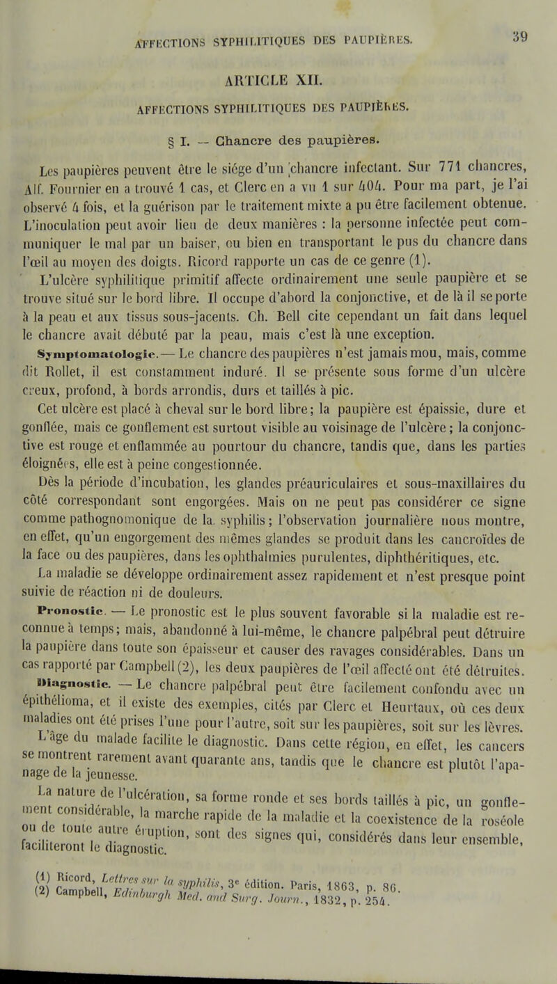 Affections syphilitiques des paupières. ARTICLE XII. AFFECTIONS SYPHILITIQUES DES PAUPIÈhES. § I. — Chancre des paupières. Les paupières peuvent être le siège d'un chancre infectant. Sur 771 chancres, Alf. Fournier en a trouvé 1 cas, et Clerc en a vu 1 sur 40/i. Pour ma part, je l'ai observé fx fois, et la guérison par le traitement mixte a pu être facilement obtenue. L'inoculation peut avoir lieu de deux manières : la personne infectée peut com- muniquer le mal par un baiser, ou bien en transportant le pus du chancre dans l'œil au moyen des doigts. Ricord rapporte un cas de ce genre (1). L'ulcère syphilitique primitif affecte ordinairement une seule paupière et se trouve situé sur le bord libre. Il occupe d'abord la conjonctive, et de là il se porte à la peau et aux tissus sous-jacenls. Ch. Bell cite cependant un fait dans lequel le chancre avait débuté par la peau, mais c'est là une exception. Syniptouiatoiogie.— Le chancre des paupières n'est jamais mou, mais, comme dit Rollet, il est constamment induré. Il se présente sous forme d'un ulcère creux, profond, à bords arrondis, durs et taillés à pic. Cet ulcère est placé à cheval sur le bord libre; la paupière est épaissie, dure et gonflée, mais ce gonflement est surtout visible au voisinage de l'ulcère ; la conjonc- tive est rouge et enflammée au pourtour du chancre, tandis que, dans les parties éloignées, elle est à peine congeslionnée. Dès la période d'incubation, les glandes préauriculaires et sous-maxillaires du côté correspondant sont engorgées. Mais on ne peut pas considérer ce signe comme pathognomonique de la. syphilis; l'observation journalière nous montre, en effet, qu'un engorgement des mêmes glandes se produit dans les caucroïdes de la face ou des paupières, dans lesophthalmies purulentes, diphthériliques, etc. La maladie se développe ordinairement assez rapidement et n'est presque point suivie de réaction ni de douleurs. Pronostic. — Le pronostic est le plus souvent favorable si la maladie est re- connue à temps; mais, abandonné à lui-même, le chancre palpébral peut détruire la paupière dans toute son épaisseur et causer des ravages considérables. Dans un cas rapporté par Campbell (2), les deux paupières de l'œil affecté ont été détruites. Diagnostic. — Le chancre palpébral peut être facilement confondu avec un fpithélioma, et il existe des exemples, cités par Clerc et Heurtaux, où ces deux maladies ont été prises l'une pour l'autre, soit sur les paupières, soit sur les lèvres. Lage du malade facilite le diagnostic. Dans celte région, en effet, les cancers se montrent rarement avant quarante ans, tandis que le chancre est plutôt l'apa- nage de la jeunesse. 1 La nature de l'ulcération, sa forme ronde et ses bords taillés à pic, un gonfle- ment considérable, la marche rapide de la maladie et la coexistence de la roséole P^leT^^ S°nt SigneS qUi' COnsidérés dai,s ie»r —• tî\ Sl°ri,,Ie2^fMr l «B#to. 3<= édition. Paris, 1863 n 86 (2) Campbell, Echnburgh Me,,, and Surg. Jour,,., 1832, p. 254