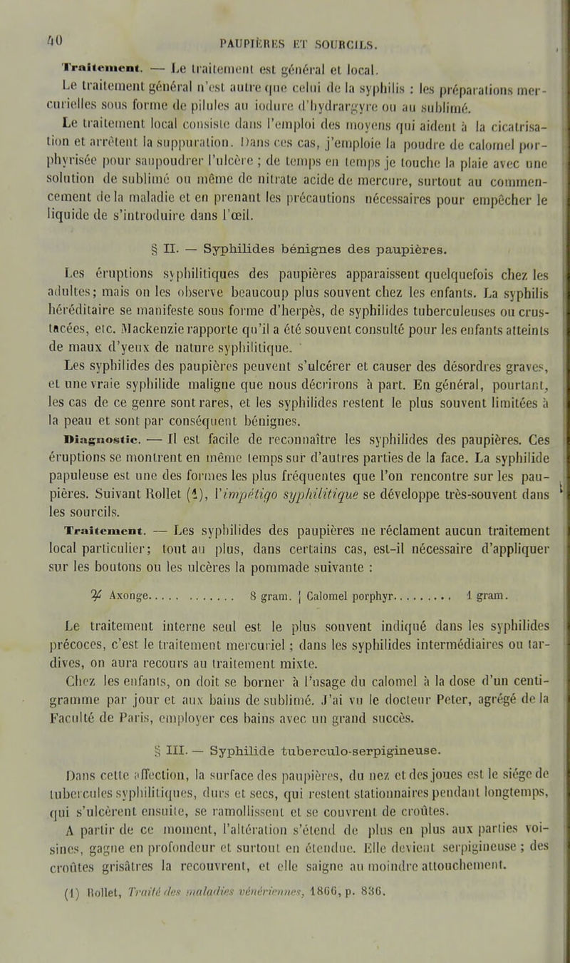 Traitement. — Le traitement est général ei local. Le traitement général n'est autre <|iie celui de la syphilis : les préparation* mer- curielles sous forme de pilules au iodure d'hydrargyre ou au sublimé. Le traitement local consiste dans l'emploi des moyens qui aident à la cicatrisa- tion et arrêtent la suppuration. Dans ces cas, j'emploie la poudre de calomel por- phyrisée pour saupoudrer l'ulcère ; de temps eu temps je touche la plaie avec une solution de sublimé ou même de nitrate acide de mercure, surtout au commen- cement delà maladie et en prenant les précautions nécessaires pour empêcher le liquide de s'introduire dans l'œil. § II. — Syphilides bénignes des paupières. Les éruptions syphilitiques des paupières apparaissent quelquefois chez les adultes; mais on les observe beaucoup plus souvent chez les enfants. La syphilis héréditaire se manifeste sous forme d'herpès, de syphilides tuberculeuses ou crus- tacées, eic. Mackenzie rapporte qu'il a élé souvent consulté pour les enfants atteints de maux d'yeux de nature syphilitique. Les syphilides des paupières peuvent s'ulcérer et causer des désordres graves, et une vraie syphilide maligne que nous décrirons à part. En général, pourtant, les cas de ce genre sont rares, et les syphilides restent le plus souvent limitées à la peau et sont par conséquent bénignes. Diagnostic. — Il est facile de reconnaître les syphilides des paupières. Ces éruptions se montrent en même temps sur d'autres parties de la face. La syphilide papuleuse est une des formes les plus fréquentes que l'on rencontre sur les pau- pières. Suivant Mollet (i), Yinipétigo syphilitique se développe très-souvent dans les sourcils. Traitement. — Les syphilides des paupières ne réclament aucun traitement local particulier; tont au plus, dans certains cas, esl-il nécessaire d'appliquer sur les boutons ou les ulcères la pommade suivante : ^ Axonge 8 grani. | Calomel porphyr \ gram. Le traitement interne seul est le plus souvent indiqué dans les syphilides précoces, c'est le traitement mercuriel ; dans les syphilides intermédiaires ou tar- dives, on aura recours au traitement mixte. Chez les enfants, on doit se borner à l'usage du calomel à la dose d'un centi- gramme par jour et aux bains de sublimé. J'ai vu le docteur Peter, agrégé delà Faculté de Paris, employer ces bains avec un grand succès. § III. — Syphilide tuberculo-serpigineuse. Dans cette affection, la surface des paupières, du nez et des joues est le siège de tubercules syphilitiques, durs et secs, qui restent stationnairespendant longtemps, qui s'ulcèrent ensuite, se ramollissent et se couvrent de croûtes. A partir de ce moment, l'altération s'étend de plus en plus aux parties voi- sines, gagne en profondeur et surtout en étendue. Elle devient scrpigincuse ; des croûtes grisâtres la recouvrent, et elle saigne au moindre attouchement. (1) Mollet, Traité des maladies vénériennes, 186G,p. 83G.