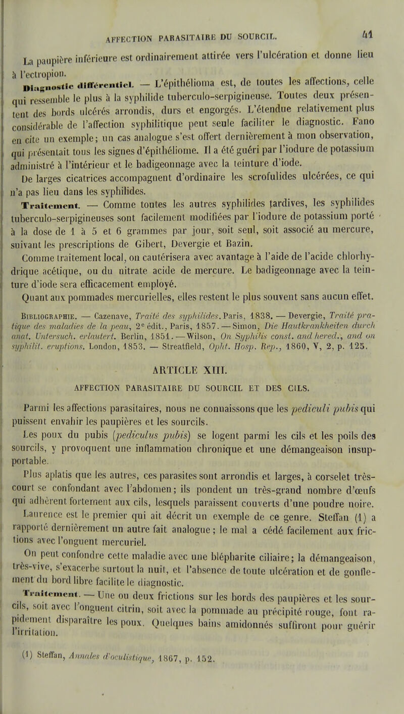 AFFECTION PARASITAIRE DU SOURCIL. Ui La paupière inférieure est ordinairement attirée vers l'ulcération et donne lieu à l'ectropioD. . Diagnostic différentiel. — L'épithéliorua est, de toutes les affections, celle qui ressemble le plus à la syphilide tuberculo-serpigineuse. Toutes deux présen- tent des bords ulcérés arrondis, durs et engorgés. L'étendue relativement plus considérable de l'affection syphilitique peut seule faciliter le diagnostic. Fano en cite un exemple; un cas analogue s'est offert dernièrement à mon observation, qui présentait tous les signes d'épitbéliome. Il a été guéri par l'iodure de potassium administré à l'intérieur et le badigeonnage avec la teinture d'iode. De larges cicatrices accompagnent d'ordinaire les scrofulides ulcérées, ce qui n'a pas lieu dans les syphilides. Traitement. — Comme toutes les autres syphilides tardives, les syphilides tuberculo-serpigineuses sont facilement modifiées par l'iodure de potassium porté à la dose de 1 à 5 et 6 grammes par jour, soit seul, soit associé au mercure, suivant les prescriptions de Gibert, Devergie et Bazin. Comme traitement local, on cautérisera avec avantage à l'aide de l'acide chlorhy- drique acétique, ou du nitrate acide de mercure. Le badigeonnage avec la tein- ture d'iode sera efficacement employé. Quant aux pommades mercurielles, elles restent le plus souvent sans aucun effet. Bibliographie. — Cazenave, Traité des syphilides. Paris, 1838. — Devergie, Traité pra- tique des maladies de la peau, 2e édit., Paris, 1857. — Simon, Die Hautkrankheiten durch anat. Untersuch. erlautert. Berlin, 1851.—Wilson, On Syphilis const. and lier éd., and un syphilit. éruptions. London, 1853. — Streatfield, Opht. Hosp. Rep., 1860, V, 2, p. 125. ARTICLE XIII. AFFECTION PARASITAIRE DU SOURCIL ET DES CILS. Parmi les affections parasitaires, nous ne connaissons que les pediculi pubis qui puissent envahir les paupières et les sourcils. Les poux du pubis [pediculus pubis) se logent parmi les cils et les poils des sourcils, y provoquent une inflammation chronique et une démangeaison insup- portable. Plus aplatis que les autres, ces parasites sont arrondis et larges, à corselet très- court se confondant avec l'abdomen ; ils pondent un très-grand nombre d'œufs qui adhèrent fortement aux cils, lesquels paraissent couverts d'une poudre noire. Laurence est le premier qui ait décrit un exemple de ce genre. Stelïan (1) a rapporté dernièrement un autre fait analogue ; le mal a cédé facilement aux fric- tions avec l'onguent mercuriel. On peut confondre cette maladie avec une blépharite ciliaire; la démangeaison, très-vive, s'exacerbe surtout la nuit, et l'absence de toute ulcération et de gonfle- ment du bord libre facilite le diagnostic. Traitement. — Une ou deux frictions sur les bords des paupières et les sour- cils, soit avec l'onguent citrin, soit avec la pommade au précipité rouge, font ra- pidement disparaître les poux. Quelques bains amidonnés suffiront pour guérir 1 irritation. r °