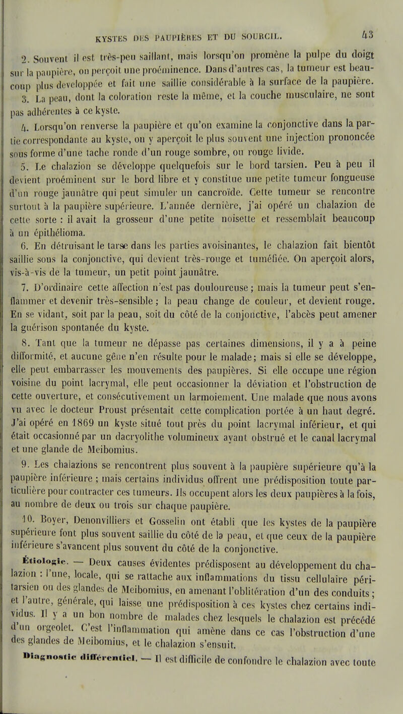 2. Souvent il est très-peu Saillant, mais lorsqu'on promène la pulpe du doigt sur la paupière, on perçoit une proéminence. Dans d'autres cas, la tumeur est beau- coup plus développée et fait une saillie considérable à la surface de la paupière. 3. La peau, dont la coloration reste la même, et la couche musculaire, ne sont pas adhérentes à ce kyste. L\. Lorsqu'on renverse la paupière et qu'on examine la conjonctive dans la par- lie correspondante au kyste, on y aperçoit le plus souvent une injection prononcée sous forme d'une tache ronde d'un rouge sombre, ou rouge livide. 5. Le chalazion se développe quelquefois sur le bord tarsien. Peu à peu il devient proéminent sur le bord libre et y constitue une petite tumeur fongueuse d'un rouge jaunâtre qui peut simuler un cancroïde. Cette tumeur se rencontre surtout à la paupière supérieure. L'année dernière, j'ai opéré un chalazion de cette sorte : il avait la grosseur d'une petite noisette et ressemblait beaucoup à un épilhélioma. 6. En détruisant le tarse dans les parties avoisinantes, le chalazion fait bientôt saillie sous la conjonctive, qui devient très-rouge et tuméfiée. On aperçoit alors, vis-à- vis de la tumeur, un petit point jaunâtre. 7. D'ordinaire cette affection n'est pas douloureuse ; mais la tumeur peut s'en- flammer et devenir très-sensible ; la peau change de couleur, et devient rouge. En se vidant, soit par la peau, soit du côté de la conjonctive, l'abcès peut amener la guérison spontanée du kyste. 8. Tant que la tumeur ne dépasse pas certaines dimensions, il y a à peine difformité, et aucune gêne n'en résulte pour le malade; mais si elle se développe, elle peut embarrasser les mouvements des paupières. Si elle occupe une région voisine du point lacrymal, elle peut occasionner la déviation et l'obstruction de cette ouverture, et consécutivement un larmoiement. Une malade que nous avons vu avec le docteur Proust présentait cette complication portée à un haut degré. J'ai opéré en 1869 un kyste situé tout près du point lacrymal inférieur, et qui était occasionné par un dacryolithe volumineux ayant obstrué et le canal lacrymal et une glande de Meibomius. 9. Les chalazions se rencontrent plus souvent à la paupière supérieure qu'à la paupière inférieure ; mais certains individus offrent une prédisposition toute par- ticulière pour contracter ces tumeurs. Ils occupent alors les deux paupières à la fois, au nombre de deux ou trois sur chaque paupière. 10. Boyer, Denonvilliers et Gosselin ont établi que les kystes de la paupière supérieure font plus souvent saillie du côté de la peau, et que ceux de la paupière inférieure s'avancent plus souvent du côté de la conjonctive. Étioio«ie. — Deux causes évidentes prédisposent au développement du cha- lazion : l'une, locale, qui se rattache aux inflammations du tissu cellulaire péri- tarsien ou des glandes de Meibomius, en amenant l'oblitération d'un des conduits ; et l'autre, générale, qui laisse une prédisposition à ces kystes chez certains indi- vidus. Il y a un bon nombre de malades chez lesquels le chalazion est précédé d m, orgeolet. C'est l'inflammation qui amène dans ce cas l'obstruction d'une des glandes de .Meibomius, et le chalazion s'ensuit. DiasnoMie différentiel. - [| est difficile de confondre le chalazion avec toute