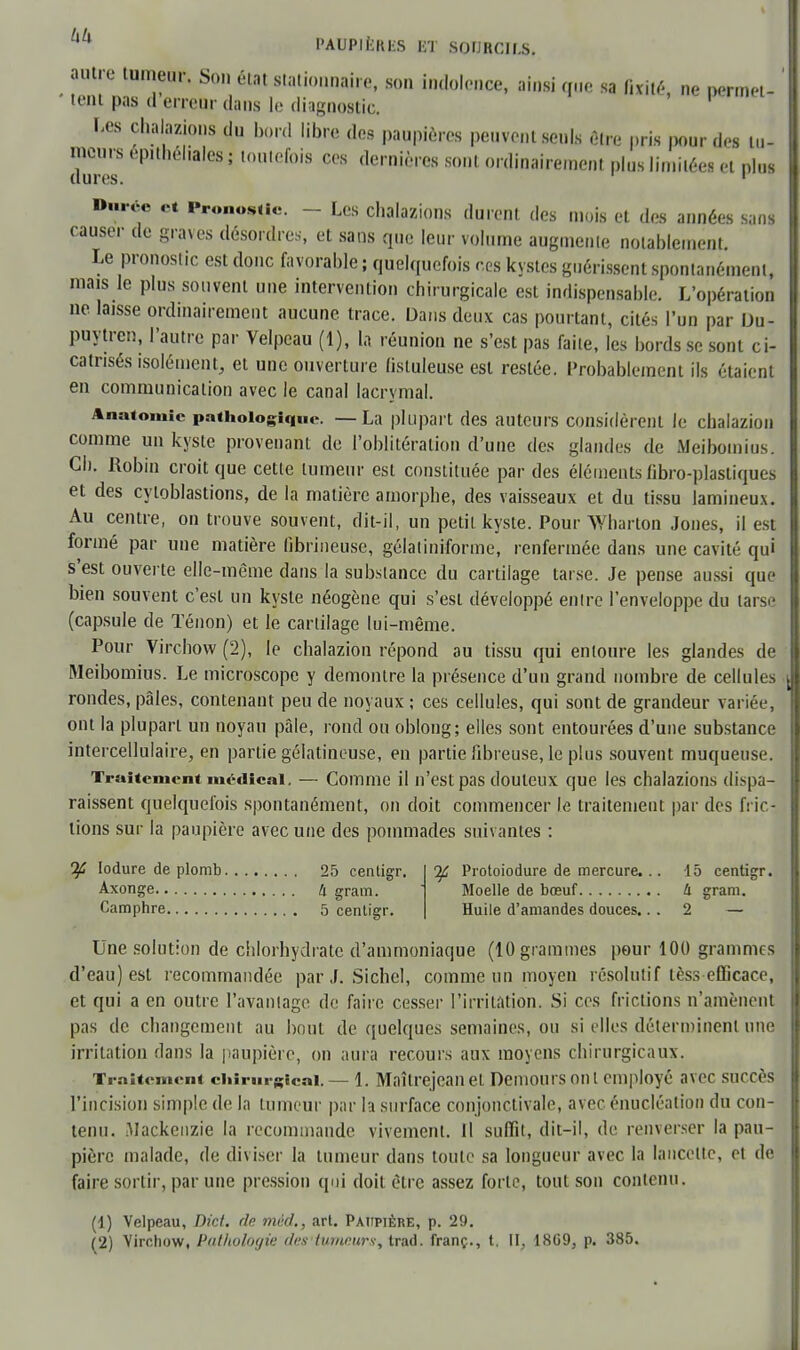 autre tumeur. Son état stationnai.e, son indolence, ainsi que sa fixité, ne permet- tent pas d erreur dans le diagnostic. l'Os chalazions du bord libre des paupières peuvent seuls être pris pour des tu- meurs ep.théhales ; toutefois ces dernières sont ordinairement pins limitées et plus dures. 1 Durée et Pronostie. - Les chalazions durent des mois et des années sans causer de graves désordres, et sans que leur volume augmente notablement. Le pronostic est donc favorable ; quelquefois ces kystes guérissent spontanément, mais le plus souvent une intervention chirurgicale est indispensable. L'opération ne laISse ordinairement aucune trace. Dans deux cas pourtant, cités l'un par Du- puytren, l'autre par Velpcau (1), la réunion ne s'est pas faite, les bords se sont ci- catrisés isolément, et une ouverture lisluleuse est restée. Probablement ils étaient en communication avec le canal lacrymal. Anatomie pathologique. — La plupart des auteurs considèrent le chalazion comme un kyste provenant de l'oblitération d'une des glandes de Meibouiius. Ch. Robin croit que cette tumeur est constituée par des éléments fibro-plastiques et des cyloblastions, de la matière amorphe, des vaisseaux et du tissu lamineux. Au centre, on trouve souvent, dit-il, un petit kyste. Pour Wharton Jones, il est formé par une matière fibrineuse, gélâtiniforme, renfermée dans une cavité qui s'est ouverte elle-même clans la substance du cartilage tarse. Je pense aussi que bien souvent c'est un kyste néogène qui s'est développé entre l'enveloppe du tarse (capsule de Ténon) et le cartilage lui-même. Pour Virchow (2), le chalazion répond au tissu qui entoure les glandes de Meibomius. Le microscope y démontre la présence d'un grand nombre de cellules rondes, pâles, contenant peu de noyaux ; ces cellules, qui sont de grandeur variée, ont la plupart un noyau pâle, rond ou oblong; elles sont entourées d'une substance intercellulaire, en partie gélatineuse, en partie fibreuse, le plus souvent muqueuse. Traitement médical. — Comme il n'est pas douteux que les chalazions dispa- raissent quelquefois spontanément, on doit commencer le traitement par des fric- tions sur la paupière avec une des pommades suivantes : If Iodure de plomb 25 centigr. Axonge 4 gram. Camphre 5 centigr. Tf Protoiodure de mercure... 15 centigr. Moelle de bœuf 4 gram. Huile d'amandes douces. 2 — Une solution de chlorhydrate d'ammoniaque (10 grammes pour 100 grammes d'eau) est recommandée par J. Sichcl, comme un moyen résolutif tèss efficace, et qui a en outre l'avantage de faire cesser l'irritation. Si ces frictions n'amènent pas de changement au bout de quelques semaines, ou si elles déterminent une irritation dans la paupière, on aura recours aux moyens chirurgicaux. Traitement chirurgical. — 1. Maîtrejean et Demours ont employé avec succès l'incision simple de la tumeur par la surface conjonctivale, avec énucléau'on du con- tenu. Mackenzie la recommande vivement. Il suffit, dit-il, de renverser la pau- pière malade, de diviser la tumeur dans toute sa longueur avec la lancette, et de faire sortir, par une pression qui doit être assez forte, tout son contenu. (1) Velpeau, Dict. fie mèd,, art. Paupière, p. 29. (2) Virchow, Pathologie ries tumeurs-, trad. franç., t. II, 1869, p. 385.