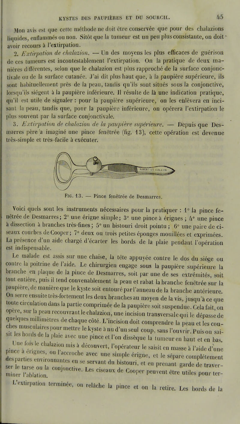 Mon avis est que celte méthode ne doit être conservée que pour des chalazions liquides, enflammés ou non. Sitôt que la tumeur est un peu plus consistante, on doit1 avoir recours à l'extirpation. 2. Extirpation de chalazion. — Un des moyens les plus efficaces de guérison de ces tumeurs est incontestablement l'extirpation. On la pratique de deux ma- nières différentes, selon que le chalazion est plus rapproché de la surface conjono tivale ou de la surface cutanée. J'ai dit plus haut que, à la paupière supérieure, ils sont habituellement près de la peau, tandis qu'ils sont situés sous la conjonctive, lorsqu'ils sié»ent à la paupière inférieure. Il résulte de là une indication pratique, qu'il est utile de signaler : pour la paupière supérieure, on les enlèvera en inci- sant la peau, tandis que, pour la paupière inférieure, on opérera l'extirpation le plus souvent par la surface conjonctivale. 3. Extirpation de chalazion de la paupière supérieure. — Depuis que Des- marres père'a imaginé une pince fenêtrée (fig. 13), cette opération est devenue très-simple et très facile à exécuter. Fig. 13. — Pince fenêtrée de Desmarres. Voici quels sont les instruments nécessaires pour la pratiquer : 1° la pince fe- nêtrée de Desmarres; 2° une érigne simple; 3° une pince à érignes ; 4° une pince à dissection à branches très-fines; 5° un bistouri droit pointu ; 6° une paire de ci- seaux courbes deCooper; 7° deux ou trois petites éponges mouillées et exprimées. La présence d'un aide chargé d'écarter les bords de la plaie pendant l'opération est indispensable. Le malade est assis sur une chaise, la tête appuyée contre le dos du siège ou contre la poitrine de l'aide. Le chirurgien engage sous la paupière supérieure la branche en plaque de la pince de Desmarres, soit par une de ses extrémités, soit tout entière, puis il tend convenablement la peau et rabat la branche fenêtrée sur la paupière, de manière que le kyste soit entouré par l'anneau de la branche antérieure On serre ensuite n ès-fortement les deux branches au moyen de la vis, jusqu'à ce que toute circulation dans la partie comprimée de la paupière soit suspendue. Cela fait on opère, sur la peau recouvrant le chalazion, une incision transversale qui le dépassé de quelques nu hmètres de chaque côté. L'incision doit comprendre la peau et les con- fié?ZteZZ T meUr° lG kyStG 5 m d'US6U1 C°UP'Sans rouPui»o sai- sit les bouta de la plaie avec une pince et l'on dissèque la tumeur en haut et en bas. Lce'à Settt î (1ÙC°UVert' l'?péraleur ,e saisit e» masse « l'aide d'une ImpartieenvLnn T *™ ^ ^ 01 le s6pare complètement despmt.es environnantes en se servant du bistouri, et en prenant garde le traver- P«alh COnj0nCUVe- ^ dSeaUX dG C001W P— futiles pouTter- L'extirpation terminée, on relâche la pince et on la retire. Les bords de la