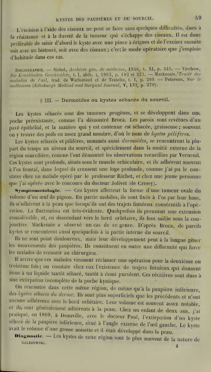 L'excision à l'aide des ciseaux ne peut se faire sans quelques difficultés, dues à la résistance et à la dureté de la tumeur qui s'échappe des ciseaux. Il est donc préférable de saisir d'abord le kyste avec une pince à érignes et de l'exciser ensuite soit avec un bistouri, soit avec des ciseaux; c'est le mode opératoire que j'emploie d'habitude dans ces cas. Bibliographie. — Sichel, Archives gén. de médecine, 1846, t. XI, p. 445. — Virchow, Die Krankheiten Gcschwiilstc, t. I, abth. i, 1863, p. 102 et 223. — Mackenzie/TVwté des maladies de l'œil, trad. de Warlomont et de Testelin, t. I, p. 209. — Peterson, Sur le molluscum (Edinburgli Médical and Surgical Journal, Y, LVI, p. 279). s 5 III. — Dermoïdes ou kystes sébacés du sourcil. Les kystes sébacés sont des tumeurs progènes, et se développent dans une poche préexistante, comme l'a démontré Broca. Les parois sont revêtues d'un pavé épithélial, et la matière qui y est contenue est sébacée, graisseuse; souvent on y trouve des poils en assez grand nombre, d'où le uom de kystes pilifères. Les kystes sébacés et pilifères, nommés aussi dermoïdes, se rencontrent la plu- part du temps au niveau du sourcil, et spécialement dans la moitié externe de la région sourcilière, comme l'ont démontré les observations recueillies par Verneuil. Ces kystes sont profonds, situés sous le muscle orbiculaire, et ils adhèrent souvent à l'os frontal, dans lequel ils creusent une loge profonde, comme j'ai pu le con- stater chez un malade opéré par le professeur Richet, et chez une jeune personne que j'ai opérée avec le concours du docteur Jolivet (de Cressy). Sympiomatoiogie. — Ces kystes affectent la forme d'une tumeur ovale du volume d'un œuf de pigeon. En partie mobiles, ils sont fixés à l'os par leur base, ils n'adhèrent à la peau que lorsqu'ils ont des trajets fistuleux consécutifs à l'opé- ration. La fluctuation est très-évidente. Quelquefois ils prennent une extension considérable, et, en descendant vers le bord orbitaire, ils font saillie sous la con- jonctive Mackenzie a observé un cas de ce genre. D'après Broca, de pareils kystes se rencontrent aussi quelquefois à la partie interne du sourcil. Ils ne sont point douloureux, mais leur développement peut à la longue gêner les mouvements des paupières. Ils constituent en outre une difformité qui force les malades de recourir au chirurgien. Il arrive (pie ces malades viennent réclamer une opération pour la deuxième ou troisième fois; on constate chez eux l'existence de trajets fistuleux qui donnent issue à un liquide tantôt sébacé, tantôt à demi purulent. Ces récidives sont dues à une extirpation incomplète de la poche kystique. On rencontre dans cette même région, de même qu'à la paupière inférieure des kystes sébacés du derme. Ils sont plus superficiels que les précédents et n'ont aucune adhérence avec le bord orbitaire. Leur volume est souvent assez notable et ils, sont généralement adhérents à la peau. Chez un enfant de deux ans j'ai pratiqué en 1869, à Deauville, avec le docteur Paul, l'extirpation d'un kyste sebi-ce de la paupière inférieure, situé à l'angle externe de l'œil gauche Le kyste avait le volume d'une grosse noisette et il était développé dans la peau Diagnostic. - Les kystes de cette région sont le plus souvent de la nature de GALEZOWSKI. 4